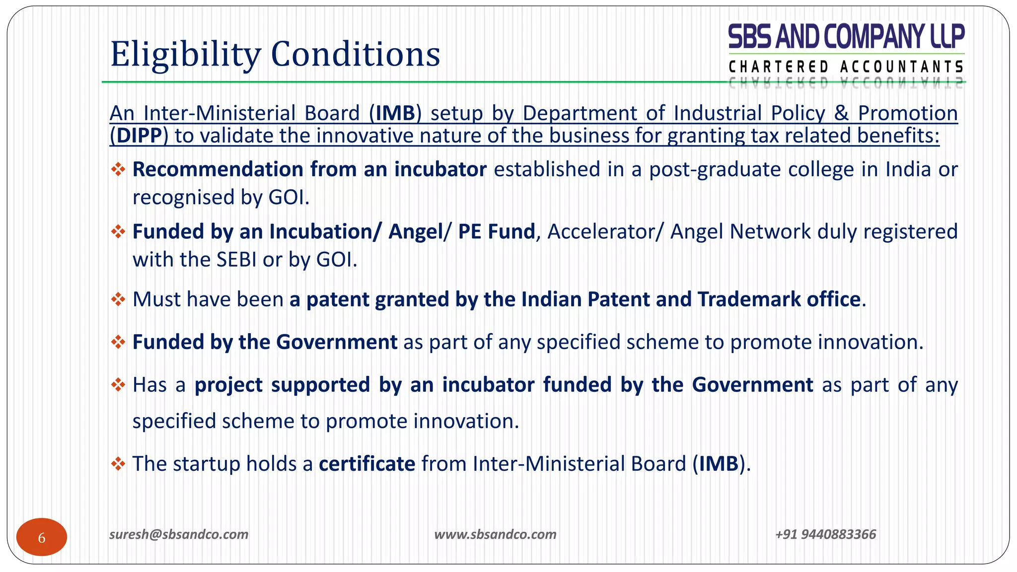 suresh@sbsandco.com www.sbsandco.com +91 94408833666
An Inter-Ministerial Board (IMB) setup by Department of Industrial Policy & Promotion
(DIPP) to validate the innovative nature of the business for granting tax related benefits:
❖ Recommendation from an incubator established in a post-graduate college in India or
recognised by GOI.
❖ Funded by an Incubation/ Angel/ PE Fund, Accelerator/ Angel Network duly registered
with the SEBI or by GOI.
❖ Must have been a patent granted by the Indian Patent and Trademark office.
❖ Funded by the Government as part of any specified scheme to promote innovation.
❖ Has a project supported by an incubator funded by the Government as part of any
specified scheme to promote innovation.
❖ The startup holds a certificate from Inter-Ministerial Board (IMB).
Eligibility Conditions
 