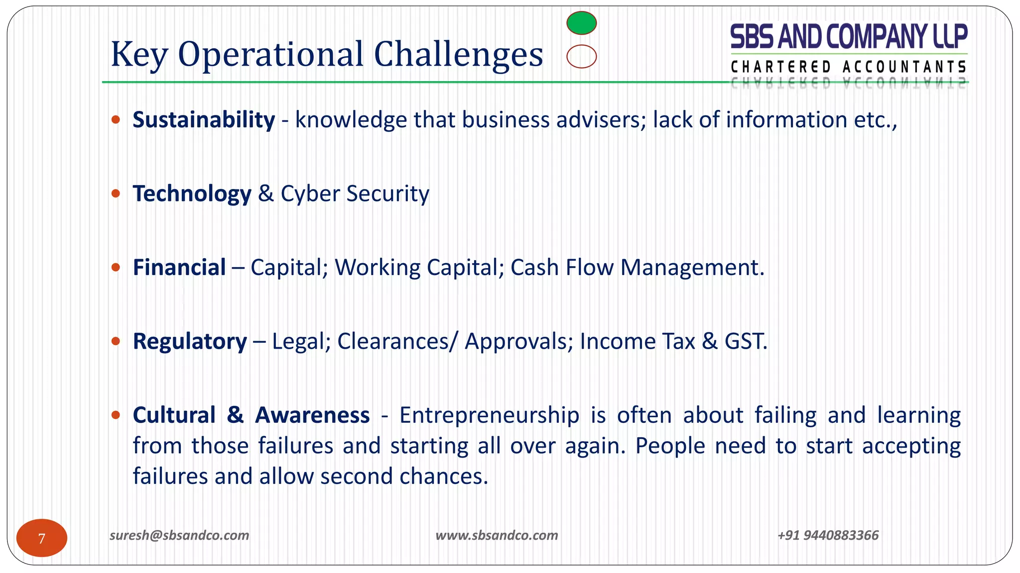 suresh@sbsandco.com www.sbsandco.com +91 94408833667
 Sustainability - knowledge that business advisers; lack of information etc.,
 Technology & Cyber Security
 Financial – Capital; Working Capital; Cash Flow Management.
 Regulatory – Legal; Clearances/ Approvals; Income Tax & GST.
 Cultural & Awareness - Entrepreneurship is often about failing and learning
from those failures and starting all over again. People need to start accepting
failures and allow second chances.
Key Operational Challenges
 