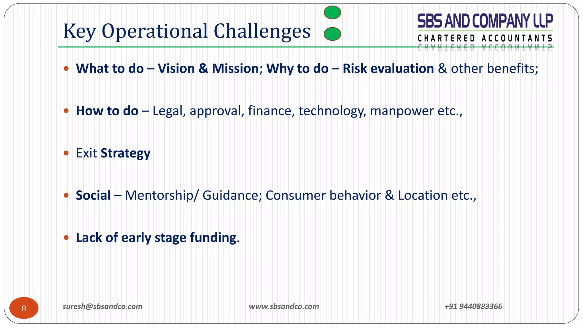 suresh@sbsandco.com www.sbsandco.com +91 94408833668
 What to do – Vision & Mission; Why to do – Risk evaluation & other benefits;
 How to do – Legal, approval, finance, technology, manpower etc.,
 Exit Strategy
 Social – Mentorship/ Guidance; Consumer behavior & Location etc.,
 Lack of early stage funding.
Key Operational Challenges
 