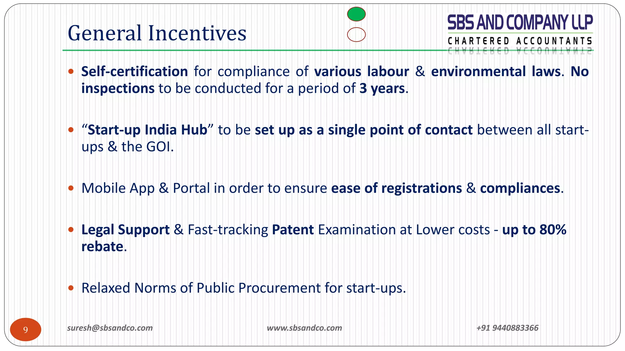suresh@sbsandco.com www.sbsandco.com +91 94408833669
 Self-certification for compliance of various labour & environmental laws. No
inspections to be conducted for a period of 3 years.
 “Start-up India Hub” to be set up as a single point of contact between all start-
ups & the GOI.
 Mobile App & Portal in order to ensure ease of registrations & compliances.
 Legal Support & Fast-tracking Patent Examination at Lower costs - up to 80%
rebate.
 Relaxed Norms of Public Procurement for start-ups.
General Incentives
 