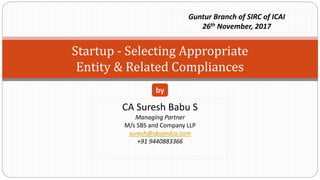 Startup - Selecting Appropriate
Entity & Related Compliances
CA Suresh Babu S
Managing Partner
M/s SBS and Company LLP
suresh@sbsandco.com
+91 9440883366
by
Guntur Branch of SIRC of ICAI
26th November, 2017
 
