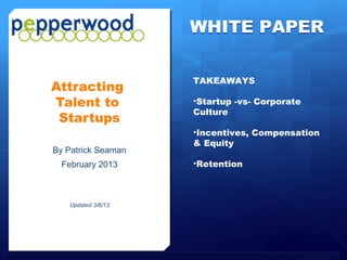 WHITE PAPER

                                                TAKEAWAYS
          Attracting
          Talent to                             •Startup -vs- Corporate
                                                Culture
           Startups
                                                •Incentives, Compensation
                                                & Equity
           By Patrick Seaman
               February 2013                    •Retention




All Rights Reserved            Revised: February 2013                 Page 1
 