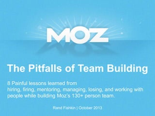The Pitfalls of Team Building
8 Painful lessons learned from
hiring, firing, mentoring, managing, losing, and working with
people while building Moz’s 130+ person team.
Rand Fishkin | October 2013

 