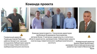 Команда проекта
Генеральный директор
Тюменцев Сергей Павлович,
работал более 6 лет научным
сотрудником Лаборатории средств
очистки воды Севастопольского
приборостроительного института
Команда проекта вместе с Техническим директором
Цыбизовым Владимиром Николаевичем,
автором более 15 авторских свидетельств и патентов в
области водоочистки, руководителем Лаборатории средств
очистки воды Севастопольского приборостроительного
института
Коммерческий директор
Хрипко Юрий Филиппович,
руководил Агентством регионального
развития при Совете Министров АР
Крым
 