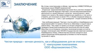 ЗАКЛЮЧЕНИЕ Мы готовы к всестороннему и гибкому партнерству с ИНВЕСТОРОМ для
реализации наших ОБЩИХ возможностей!
Отдельным предложением Инвестору может быть участие в тендере по
Кувейту в качестве ведущего Партнера с опытом внешнеэкономической
деятельности и нашей компании, в качестве технологического звена
совместного проекта. Мы имеем определенные наработки, в том числе и
в Кувейте, для получения не менее 10% от объёма тендерной заявки по
очистке (первый лот - 2 млн.т, срок проведения – вторая половина 2016г).
Нам необходим ведущий Партнер с опытом работы в Азербайджане для
продолжения работ по проекту «Очистка оз. Бёюк-Шор» (и еще 6 озер в
районе Баку). Наш задел по проекту на сегодня следующий: успешно
проведена презентация возможностей технологий для очистки озера
Бёюк-Шор в р-не Апшерона, получены технические условия на очистку,
пройден технический совет SOCAR (Государственная нефтяная компания
Азербайджана). В Баку, в Министерстве экологии находится наша
демонстрационная коалесцирующая установка по очистке водных
суспензий от нефти.
Чистая природа – вечная ценность, как и оборудование для ее очистки.
С наилучшими пожеланиями.
ООО «Водтехкомплекс-СТК».
 