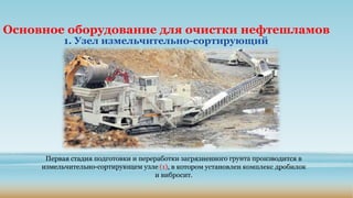 Основное оборудование для очистки нефтешламов
1. Узел измельчительно-сортирующий
Первая стадия подготовки и переработки загрязненного грунта производится в
измельчительно-сортирующем узле (1), в котором установлен комплекс дробилок
и вибросит.
 