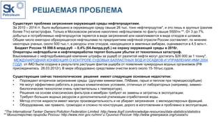 РЕШАЕМАЯ ПРОБЛЕМА
Существует проблема загрязнения окружающей среды нефтепродуктами.
За 2010 – 2014 гг. было выброшено в окружающую среду свыше 26 тыс. тонн нефтепродутов*, и это лишь в крупных (разлив
более 7тн) катастрофах. Только в Московском регионе накоплено нефтешламов по факту свыше 5500тн **. От 3 до 7%
добытых и потребляемых нефтепродуктов теряется в виде загрязнений или накапливается в виде отходов и шламов.
Общее число ежегодно образующегося нефтешлама по предприятиям нефтяной отрасли России составляет, по мнению
некоторых ученых, около 500 тыс.т, а ресурсы этих отходов, находящихся в земляных амбарах, оцениваются в 4,5 млн.т.
Бюджет России 16 098.6 млрд.руб – 0,4% (64.4млрд.руб.) на охрану окружающей среды в 2016г.
Операторы нефтедобычи и нефтепереработки терпят большие убытки от техногенных катастроф.
Взыскиваемые с нефтедобывающей компании штрафы за ущерб от разлитой нефти могут достигать $28 000 за 1 тонну*.
МЕЖДУНАРОДНАЯ КОНВЕНЦИЯ О КОНТРОЛЕ СУДОВЫХ БАЛЛАСТНЫХ ВОД И ОСАДКОВ И УПРАВЛЕНИИ ИМИ 2004
ГОДА от IMO была создана в результате растущих фактов ущерба от появления чужеродных водных организмов (РФ
присоединилась 28.03.2012г). В мире оборудовано средствами очистки всего около 15-16тыс.судов.
Существующие сейчас технологические решения имеют следующие основные недостатки:
• Порождают вторичное загрязнение среды (другими химикатами, ПАВами, гарью и пеплом при термодиссорбции)
• Не могут эффективно работать в разных климатических условиях, отличных от лабораторных (например, химико-
биологические технологии очень чувствительны к температуре).
• Решения на основе классических фильтров и мембран требуют их замены и затратны в эксплуатации.
• Требуют больших водных ресурсов и дополнительной утилизации отработанной воды.
• Метод отстоя жидкости имеет малую производительность и не убирает загрязнения с мелкодисперсных фракций.
• Оборудование, как правило, громоздко и сложно по конструкции, дорого в изготовлении и проблемно в эксплуатации.
** Министерство природы России- http://www.mnr.gov.ru/mnr/ и Гринпис-Россия- http://www.greenpeace.org/russia/ru
*The International Tanker Owners Pollution Federation Limited. http://www.itopf.com/knowledge-resources/data-statistics/statistics
 
