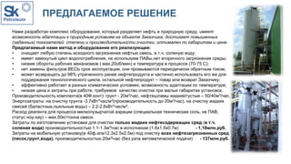 ПРЕДЛАГАЕМОЕ РЕШЕНИЕ
Нами разработан комплекс оборудования, который разделяет нефть и природную среду, имеет
возможность адаптации к природным условиям на объекте Заказчика, достигает повышенных
(заданных) показателей степени и производительности очистки, оптимален по габаритам и цене.
Предлагаемый нами метод и оборудование его реализующее:
• очищает любую степень исходного загрязнения нефтью смесь, в т.ч. соленую воду;
• имеет замкнутый цикл водопотребления, не используем ПАВы,нет вторичного загрязнения среды;
• низкие обороты рабочих механизмов ( мах.20об/мин) и температура в процессе (70-75 С);
• нет замены фильтров ВЕСЬ срок эксплуатации, они промываются периодически обратным током;
• может возвращать до 98% утраченного ранее нефтепродукта и частично использовать его же для
поддержания технологического цикла, остальной нефтепродукт – товар или возврат Заказчику;
• эффективно работает в разных климатических условиях, возможность адаптации по температуре;
• низкая цена и затраты при работе, требуемое качество очистки при малых габаритах установок.
Производительность комплекта(в 40Ф.конт): грунт - 20м3/час, нефтешламы жидкие/густые – 50/40м3/час.
Энергозатраты: на очистку грунта -3.7кВт*час/м3(производительность до 20м3/час), на очистку жидких
смесей (баластные,льяльные воды) – 2.2-2.6кВт*час/м3.
Расход реагента для процесса мелкопузырчатой аэрации (специальная техническая соль, не ПАВ,
статус ноу-хау) – мах.50кг/тонна смеси.
Затраты по изготовлению установки для очистки только жидких нефтесодержащих сред (в т.ч.
соленая вода) производительностью 1.1-1.3м3час в исполнении (1.6х1.5х0.7м) - 1,18млн.руб.
Затраты на мобильную установку(в 40ф.или12.3х2.5х2.5м) под очистку всех нефтезагрязненных сред
(песок,грунт,вода), производительностью 20м3час (без узла автоматической подачи) - 137млн.руб.
 