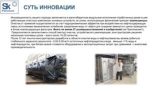 СУТЬ ИННОВАЦИИ
Инновационность нашего подхода заключается в малогабаритном модульном исполнении отработанных ранее в уже
работающих очистных комплексах основных устройств, их узлов, использующих физический принцип коалесценции.
Очистка от примесей осуществляется за счет гидродинамических эффектов при воздействии на нефтесодержащую
смесь источниками механических колебаний, разделение воды от нефти для создания замкнутого цикла проводится
в блоке коалесцирующих фильтров. Всего не менее 27 усовершенствований и изобретений (см.Приложение1).
Предполагается запатентовать способ (метод) очистки, устройства его реализующие, конструкторские решения
нескольких ключевых узлов – всего около 15-20 патентов.
После 12 лет опытно-конструкторских разработок в области очистки воды и нефтешламов мы можем добиться
стабильного заданного результата - 0,02-0,05 мг/л остаточных нефтепродуктов в воде, меньше <1% воды в
нефтепродуктах, при более низкой стоимости оборудования и эксплуатационных затрат при сравнимой с аналогами
производительности.
 
