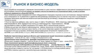 РЫНОК И БИЗНЕС-МОДЕЛЬ
Наша разработка конкурирует с мировыми технологиями по цене очистки и эффективности при равной производительности.
Используемый технологический подход: не предмет очистки поставляется на стационарный завод, а сама установка
мобильно перевозится к объектам очистки.
Наши возможные услуги:1)продажа или лизинг оборудования; 2)продажа лицензии на его изготовление; 3)предоставление
услуг инжиниринга по ТЗ Заказчика и сервисное обслуживание; 4)оказание услуг по очистке «под ключ» по договорам и
тендерам Заказчиков собственным мобильным комплексом(40-ф.контейнер) с возвратом очищенного нефтепродукта.
Сегменты рынка:
1.Очистка нефтяных амбаров, озер, грунта, воды от нефти. Потребители – ВСЕ операторы нефтедобычи и
нефтепереработки, ВСЕ перевалочные пункты по нефтепродуктам. Территориально – ВЕЗДЕ
где проливается нефть (в ХМАО загрязнены1372 озера), МЧС и экологические проекты.
2.Мойка жд цистерн при обороте нефтепродуктов - замена технологии отстоя(1мес) нашей(1сут).
3.Очистка балластных и льяльных вод в портах, в том числе плавучими судами-станциями.
4.Судовые очистные установки, возможное импортозамещение сегодняшних лидеров рынка –
GEORIM серия GRS-20 EB (Ю.Корея), RWO SKIT/S-DEB-2.5 (Германия) и линейки их аналогов.
Наиболее перспективные крупные объекты для применения нашей технологии за рубежом :
Азербайджан – очистка 35 тыс. га(в т.ч.7озер) на Апшеронского п-ове.
Презентована наша технология, проведен показательный эксперимент;
Объем всего тендера в Кувейте – очистка 26 млн м3 песка, первый лот (2млн.т), срок – конец 2016г.
Наша технология прошла пред-квалификационный этап и получила
соответствующее подтверждение от Kuwait Oil Company. (см.док.Прилож.2)
Потенциал рынка нефтешламов есть в Казахстане, Сирии, Ираке, Иране, Бразилии и др. странах.
Наша расчетная стоимость очистки 1м3 составляет: от $15(простые по составу водные смеси)
до $75(для тяжелых грунтов с мелкодисперсными взвесями, песка).
 