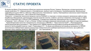 СТАТУС ПРОЕКТА
В нашем портфеле 18 выполненных объектов в различных регионах России, Украины, Белоруссии, которые выполнены по
нашим проектам и ТУ: «Невский мазут»,«Татнефтехим», рыбный порт в Астрахани, Нижнеднепровская, Феодосийская
нефтебазы(очищено 5000 т), Одесский, Мариупольский, Николаевский порты, Павлоградский химический завод (Украина),
ППС Барбаров (Белоруссия) . ( Фото объектов в Приложении).
Результат – отлаженная технология процесса очистки РАЗНЫХ по структуре и степени исходного загрязнения нефтью сред.
Отработано оборудование, реализующее отличное качество очистки, а именно: достигнут показатель очистки воды от нефти
0,02 мг/л (Одесский порт), 0,05 мг/л (ППС Барбаров). Стандартные нормативы законодательства и типовые ТУ Заказчиков:
в Германии –1мг/л, в Японии –0,1мг/л, в России –0,05мг/л (условие сохранения малька рыбы, если сброс в открытые водоемы).
Правообладателем патентов и Свидетельств, полученных в 1980-90х гг. " База патентов СССР" – «Регенерируемый
коалисцирующий фильтроэлемент» - http://patents.su/4-1388080-regeneriruemyjj-koalesciruyushhijj-filtroehlement.html и др.-
является группа разработчиков во главе с Тюменцевым С.П. В нашем распоряжении все архивные материалы по НИОКР,
выполненные в Лаборатории средств очистки воды Севастопольского приборостроительного института, где и работали
ведущие члены команды проекта в 1980-2000-х гг. (см. Приложение 3).
Заявка №
 