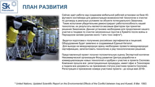 ПЛАН РАЗВИТИЯ
Сейчас идет работа над созданием мобильной рабочей установки на базе 40-
футового контейнера для демонстрации возможностей технологии и очистки
по договору в реальных условиях на объекте потенциального Заказчика.
Такие испытания убедительнее демонстрируют работоспособность нашей
технологии, их результаты являются весомым фактором при принятии
решения Заказчиком. Данная установка необходима для продолжения нашего
участия в тендере по очистке загрязненных грунтов в Кувейте после войны в
Персидском заливе (разлив около 1 млн тонн нефти*).
Ведется подготовка к получению российских сертификатов и лицензий.
Оборудование будет заявлено в создаваемый Единый Каталог.
Для выхода на международную арену необходимо провести международную
сертификацию, запатентовать технологию и ряд технологических решений.
Представленный проект получил положительную оценку Экспертной коллегии
Некоммерческой организации Фонд развития Центра разработки и
коммерциализации новых технологий и одобрен к участию в проекте Сколково.
Компания прошла все регистрационные процедуры, имеет офис в Технопарке
и подала все документы на присвоение статуса участника проекта Сколково.
Регистрация и присвоение номера участника проекта - до конца мая 2016г.
* United Nations, Updated Scientific Report on the Environmental Effects of the Conflict between Iraq and Kuwait, 8 Mar. 1993.
 