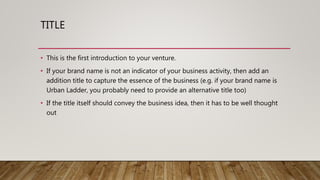 TITLE
• This is the first introduction to your venture.
• If your brand name is not an indicator of your business activity, then add an
addition title to capture the essence of the business (e.g. if your brand name is
Urban Ladder, you probably need to provide an alternative title too)
• If the title itself should convey the business idea, then it has to be well thought
out
 