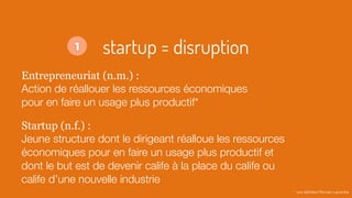 startup = disruption
Entrepreneuriat (n.m.) :
Action de réallouer les ressources économiques
pour en faire un usage plus productif*
Startup (n.f.) :
Jeune structure dont le dirigeant réalloue les ressources
économiques pour en faire un usage plus productif et
dont le but est de devenir calife à la place du calife ou
calife d’une nouvelle industrie
* une déﬁnition Romain Lacombe
1
 