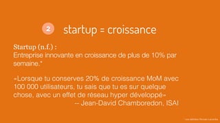 startup = croissance
Startup (n.f.) :
Entreprise innovante en croissance de plus de 10% par
semaine.*
«Lorsque tu conserves 20% de croissance MoM avec
100 000 utilisateurs, tu sais que tu es sur quelque
chose, avec un effet de réseau hyper développé»
-- Jean-David Chamboredon, ISAI
* une déﬁnition Romain Lacombe
2
 