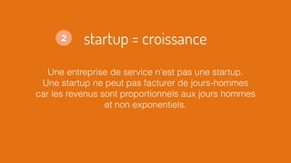 startup = croissance
Une entreprise de service n’est pas une startup.
Une startup ne peut pas facturer de jours-hommes
car les revenus sont proportionnels aux jours hommes
et non exponentiels.
2
 