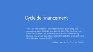 Cycle de ﬁnancement
“The very ﬁrst company I started failed with a great bang. The
second one failed a little bit less, but still failed. The third one, you
know, proper failed, but it was kind of okay. I recovered quickly.
Number four almost didn't fail. It still didn't really feel great, but it did
okay. Number ﬁve was PayPal.“
— Max Levchin, Co-Founder, PayPal
 