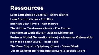 Ressources
Lean Launchpad (Udacity) - Steve Blanks
Lean Startup (livre) - Eric Ries
Running Lean (livre) - Ash Maurya
Founders at work (livre) - Jessica Livingston
Business Model Generation (livre) - Alexander Osterwalder
Do More Faster (livre) - Brad Feld
The 4-Hour Workweek (livre) - Tim Ferriss
The Four Steps to Epiphany (livre) - Steve Blank
Les newsletter de Francedigitale.org & Brocooli.com
 