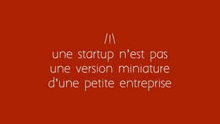 /!
une startup n’est pas
une version miniature
d’une petite entreprise
 
