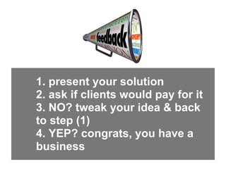 1. present your solution
2. ask if clients would pay for it
3. NO? tweak your idea & back
to step (1)
4. YEP? congrats, yo...