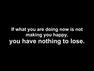 If what you are doing now is not
       making you happy,
you have nothing to lose.
 
