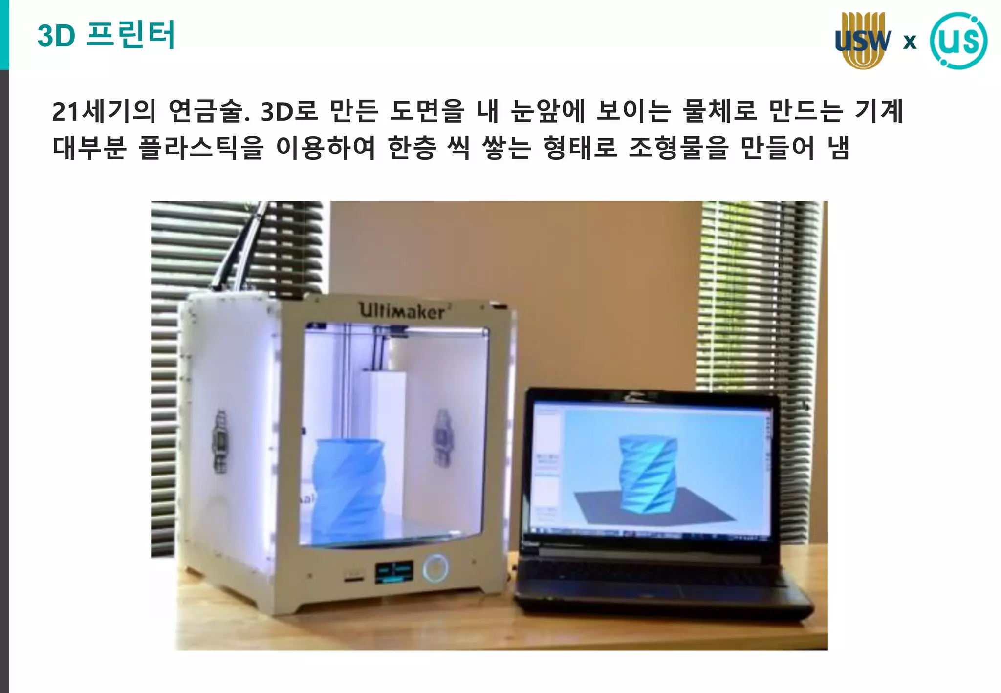 3D 프린터
21세기의 연금술. 3D로 만든 도면을 내 눈앞에 보이는 물체로 만드는 기계
대부분 플라스틱을 이용하여 한층 씩 쌓는 형태로 조형물을 만들어 냄
x
 