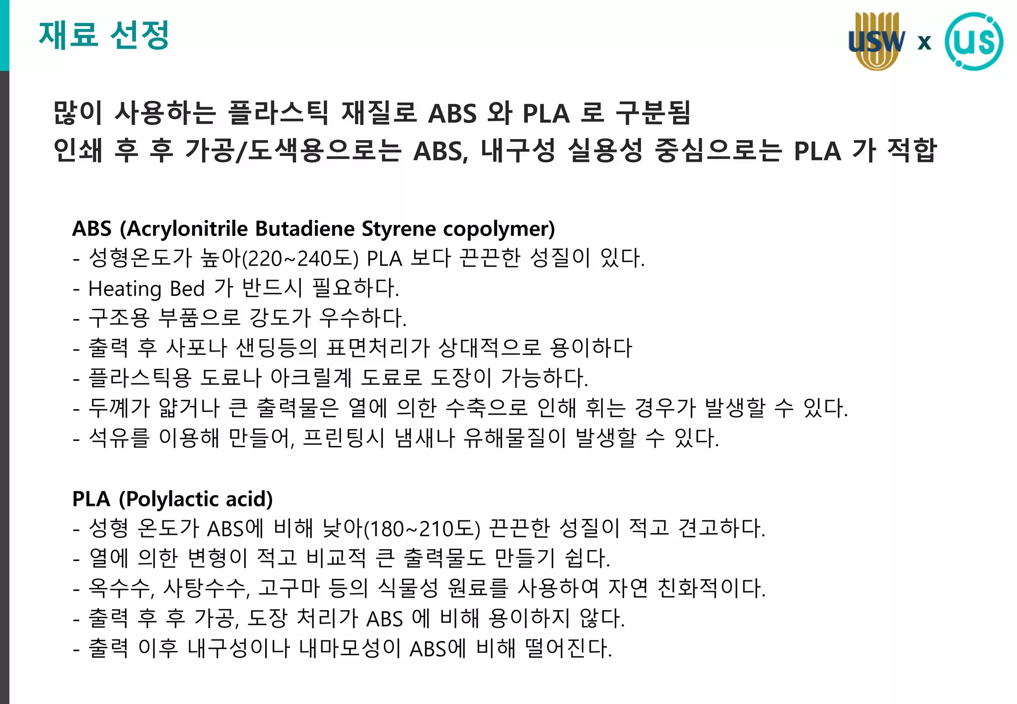 재료 선정
많이 사용하는 플라스틱 재질로 ABS 와 PLA 로 구분됨
인쇄 후 후 가공/도색용으로는 ABS, 내구성 실용성 중심으로는 PLA 가 적합
x
ABS (Acrylonitrile Butadiene Styrene copolymer)
- 성형온도가 높아(220~240도) PLA 보다 끈끈한 성질이 있다.
- Heating Bed 가 반드시 필요하다.
- 구조용 부품으로 강도가 우수하다.
- 출력 후 사포나 샌딩등의 표면처리가 상대적으로 용이하다
- 플라스틱용 도료나 아크릴계 도료로 도장이 가능하다.
- 두꼐가 얇거나 큰 출력물은 열에 의한 수축으로 인해 휘는 경우가 발생할 수 있다.
- 석유를 이용해 만들어, 프린팅시 냄새나 유해물질이 발생할 수 있다.
PLA (Polylactic acid)
- 성형 온도가 ABS에 비해 낮아(180~210도) 끈끈한 성질이 적고 견고하다.
- 열에 의한 변형이 적고 비교적 큰 출력물도 만들기 쉽다.
- 옥수수, 사탕수수, 고구마 등의 식물성 원료를 사용하여 자연 친화적이다.
- 출력 후 후 가공, 도장 처리가 ABS 에 비해 용이하지 않다.
- 출력 이후 내구성이나 내마모성이 ABS에 비해 떨어진다.
 