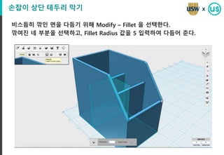 손잡이 상단 테두리 막기
비스듬히 깎인 면을 다듬기 위해 Modify – Fillet 을 선택한다.
깎여진 네 부분을 선택하고, Fillet Radius 값을 5 입력하여 다듬어 준다.
x
 