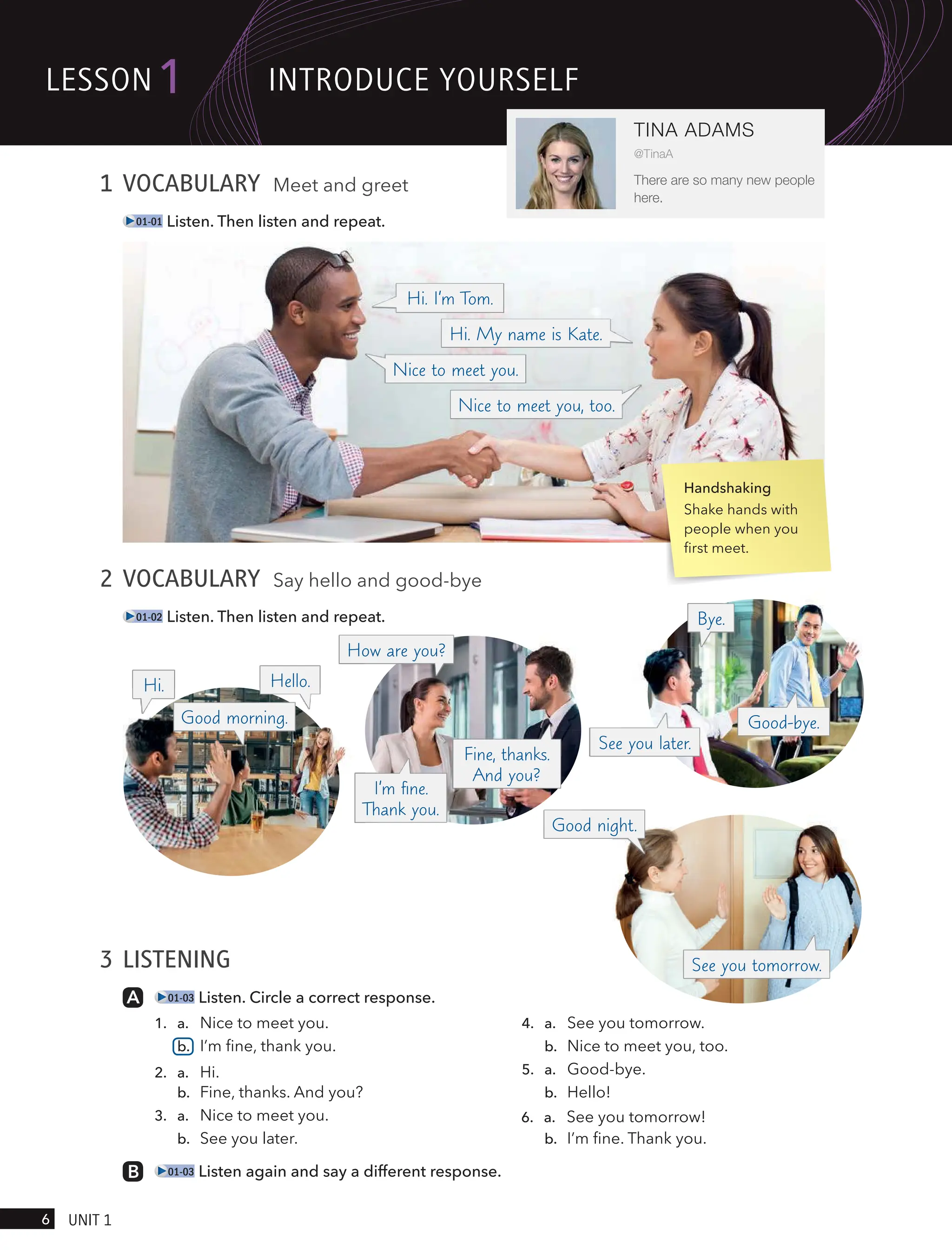 2 VOCABULARY Say hello and good-bye
01-02 Listen. Then listen and repeat.
3 LISTENING
01-03 Listen. Circle a correct response.
1. a. Nice to meet you.
b. I’m fine, thank you.
2. a. Hi.
b. Fine, thanks. And you?
3. a. Nice to meet you.
b. See you later.
4. a. See you tomorrow.
b. Nice to meet you, too.
5. a. Good-bye.
b. Hello!
6. a. See you tomorrow!
b. I’m fine. Thank you.
01-03 Listen again and say a different response.
1 VOCABULARY Meet and greet
01-01 Listen. Then listen and repeat.
Handshaking
Shake hands with
people when you
first meet.
lesson1
6 UnIt 1
TINA ADAMS
@TinaA
There are so many new people
here.
Hi. Hello.
How are you?
Good morning.
Good night.
Bye.
Fine, thanks.
And you?
I’m ﬁne.
Thank you.
Hi. I’m Tom.
Hi. My name is Kate.
Nice to meet you, too.
Nice to meet you.
Good-bye.
See you tomorrow.
See you later.
IntRodUce YoURselF
 