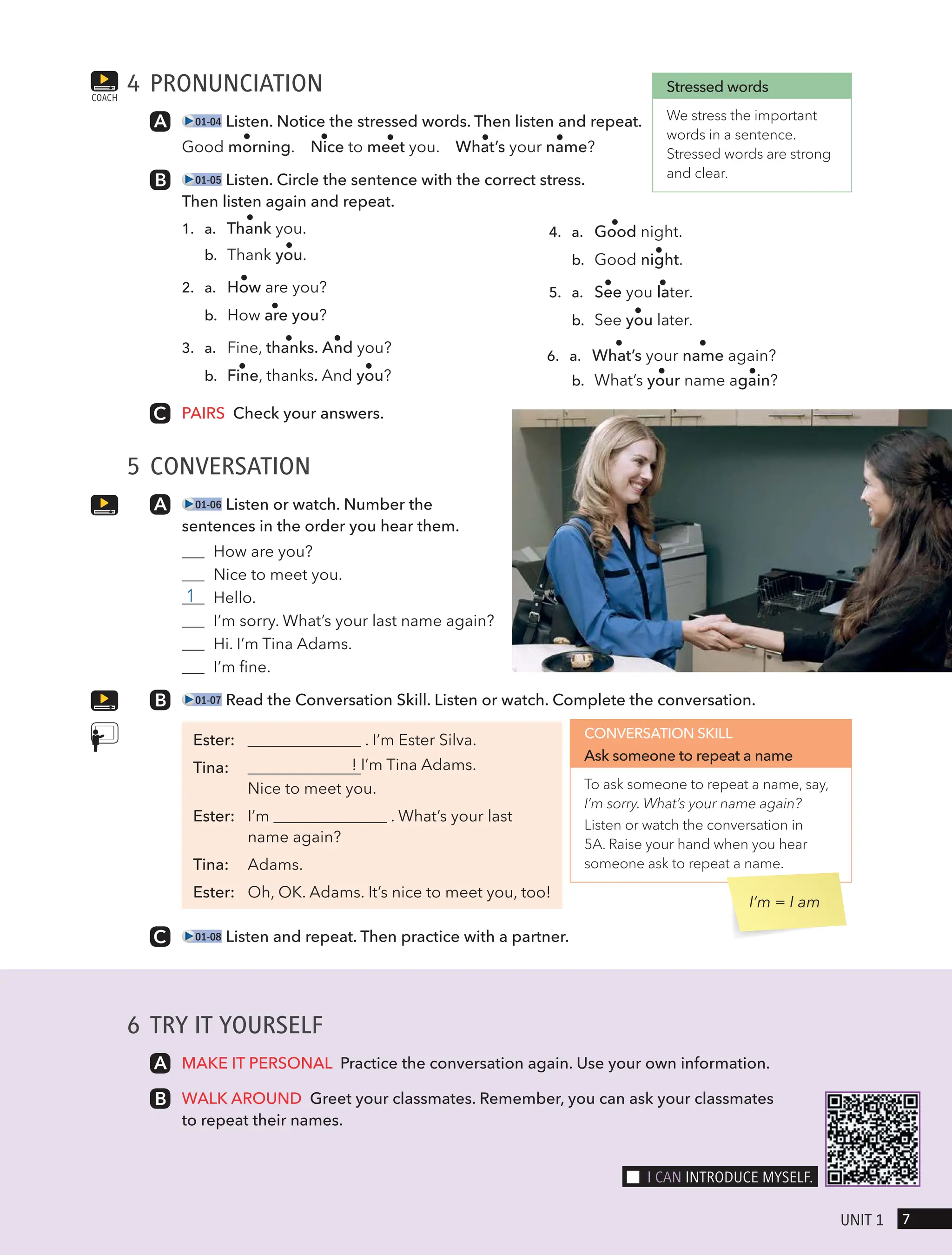 6 TRY IT YOURSELF
MAKE IT PERSONAL Practice the conversation again. Use your own information.
WALK AROUND Greet your classmates. Remember, you can ask your classmates
to repeat their names.
4 PRONUNCIATION
01-04 Listen. Notice the stressed words. Then listen and repeat.
Good morning. Nice to meet you. What’s your name?
01-05 Listen. Circle the sentence with the correct stress.
Then listen again and repeat.
1. a. Thank you.
b. Thank you.
2. a. How are you?
b. How are you?
3. a. Fine, thanks. And you?
b. Fine, thanks. And you?
4. a. Good night.
b. Good night.
5. a. See you later.
b. See you later.
6. a. What’s your name again?
b. What’s your name again?
PAIRS Check your answers.
5 CONVERSATION
01-06 Listen or watch. Number the
sentences in the order you hear them.
How are you?
Nice to meet you.
1 Hello.
I’m sorry. What’s your last name again?
Hi. I’m Tina Adams.
I’m fine.
01-07 Read the Conversation Skill. Listen or watch. Complete the conversation.
Ester: . I’m Ester Silva.
Tina: ! I’m Tina Adams.
Nice to meet you.
Ester: I’m . What’s your last
name again?
Tina: Adams.
Ester: Oh, OK. Adams. It’s nice to meet you, too!
01-08 Listen and repeat. Then practice with a partner.
COACH
Stressed words
We stress the important
words in a sentence.
Stressed words are strong
and clear.
CONVERSATION SKILL
Ask someone to repeat a name
To ask someone to repeat a name, say,
I’m sorry. What’s your name again?
Listen or watch the conversation in
5A. Raise your hand when you hear
someone ask to repeat a name.
I’m = I am
7
UnIt 1
I cAn IntRodUce mYselF.
 