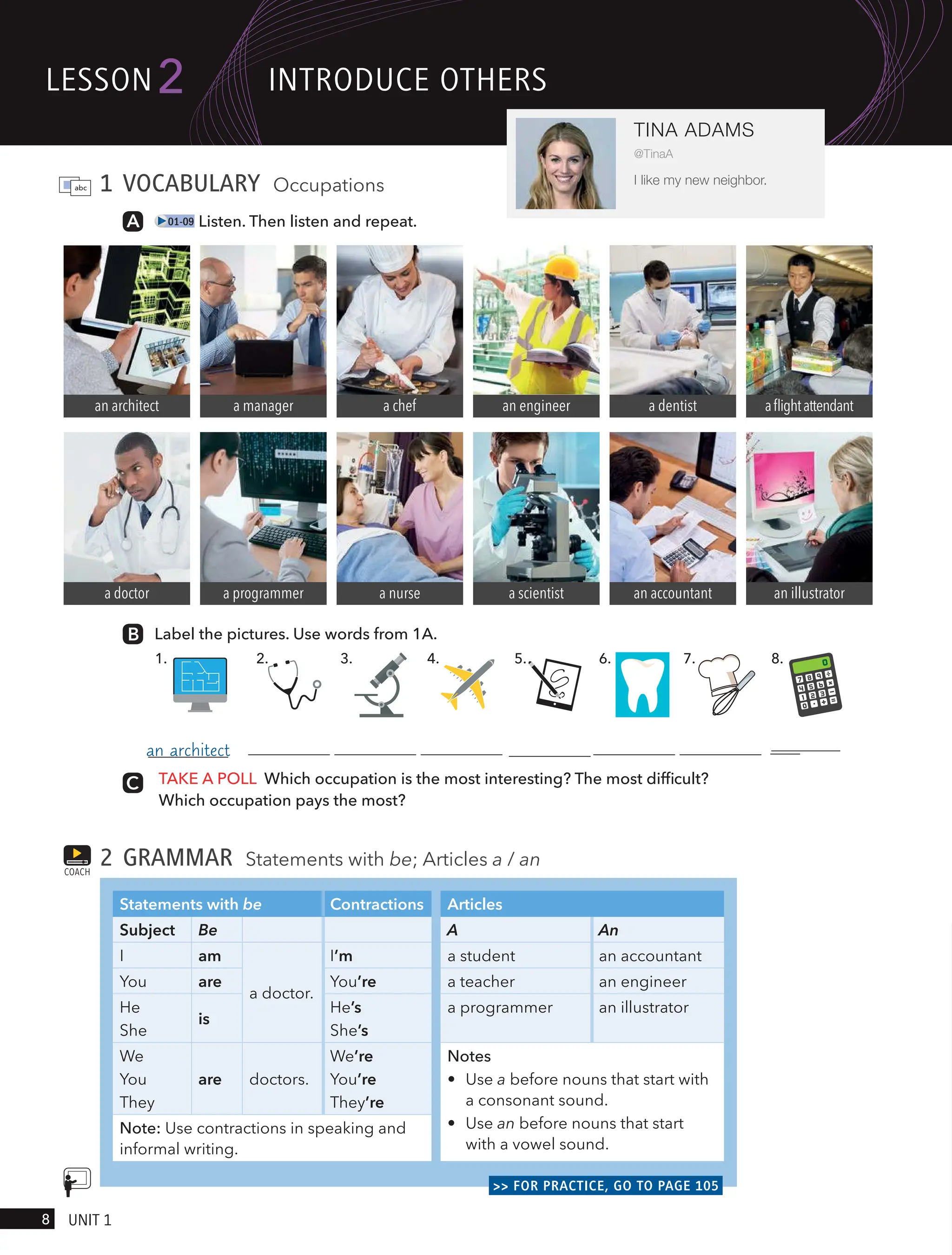 1 VOCABULARY Occupations
01-09 Listen. Then listen and repeat.
Label the pictures. Use words from 1A.
TAKE A POLL Which occupation is the most interesting? The most difficult?
Which occupation pays the most?
2 GRAMMAR Statements with be; Articles a / an
Statements with be Contractions Articles
Subject Be A An
I am
a doctor.
I’m a student an accountant
You are You’re a teacher an engineer
He
She
is
He’s
She’s
a programmer an illustrator
We
You
They
are doctors.
We’re
You’re
They’re
Notes
• Use a before nouns that start with
a consonant sound.
• Use an before nouns that start
with a vowel sound.
Note: Use contractions in speaking and
informal writing.
>> FOR PRACTICE, GO TO PAGE 105
COACH
1. 3. 4. 5.
2. 6. 7. 8.
an architect
a doctor
a manager
a programmer
a chef
a nurse
an engineer
a scientist
a dentist
an accountant an illustrator
aflightattendant
lesson
8 UnIt 1
2
TINA ADAMS
@TinaA
I like my new neighbor.
IntRodUce otHeRs
an architect accountant
 