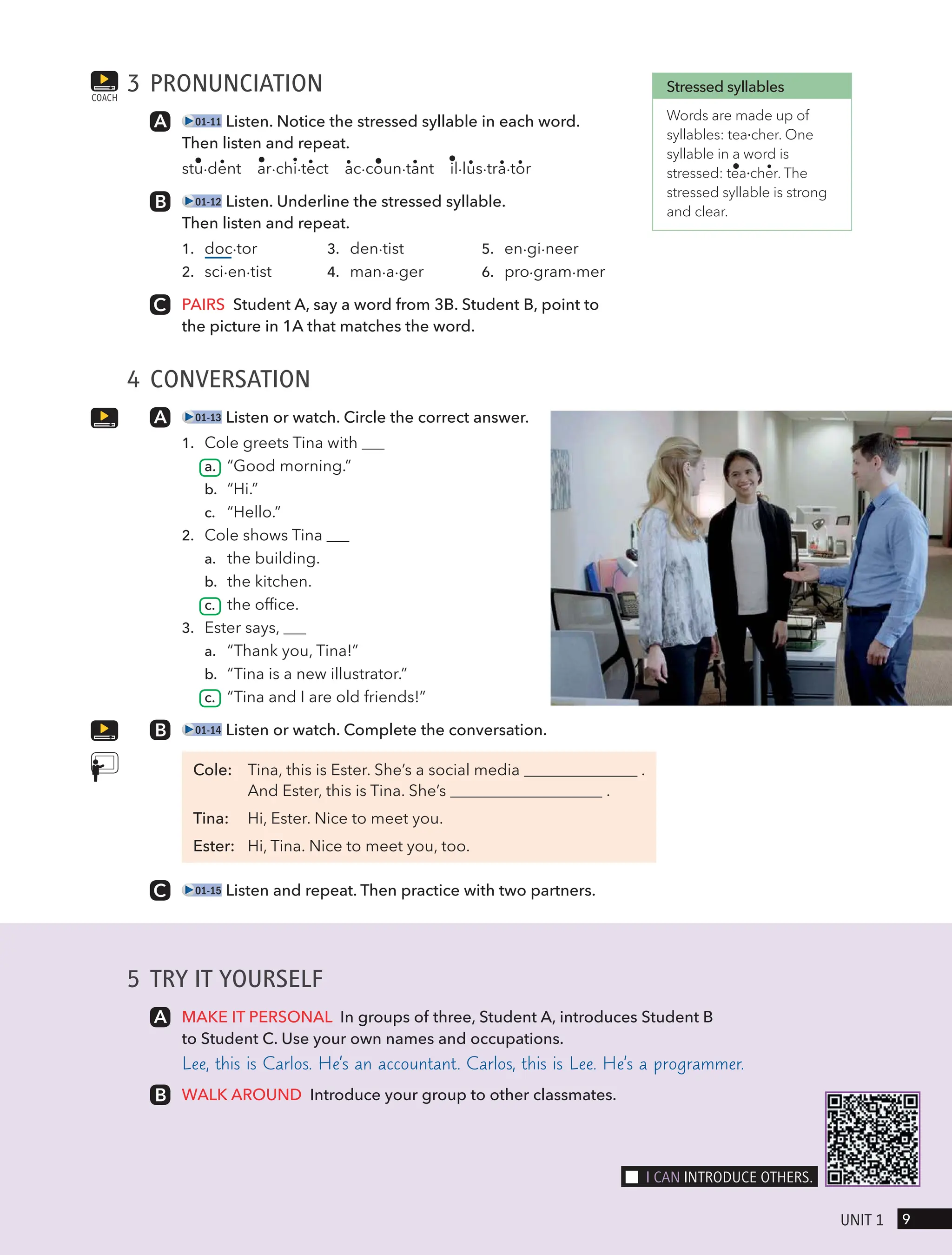 3 PRONUNCIATION
01-11 Listen. Notice the stressed syllable in each word.
Then listen and repeat.
stu∙dent ar∙chi∙tect ac∙coun∙tant il∙lus∙tra∙tor
01-12 Listen. Underline the stressed syllable.
Then listen and repeat.
1. doc∙tor 3. den∙tist 5. en∙gi∙neer
2. sci∙en∙tist 4. man∙a∙ger 6. pro∙gram∙mer
PAIRS Student A, say a word from 3B. Student B, point to
the picture in 1A that matches the word.
4 CONVERSATION
01-13 Listen or watch. Circle the correct answer.
1. Cole greets Tina with
a. “Good morning.”
b. “Hi.”
c. “Hello.”
2. Cole shows Tina
a. the building.
b. the kitchen.
c. the office.
3. Ester says,
a. “Thank you, Tina!”
b. “Tina is a new illustrator.”
c. “Tina and I are old friends!”
01-14 Listen or watch. Complete the conversation.
Cole: Tina, this is Ester. She’s a social media .
And Ester, this is Tina. She’s .
Tina: Hi, Ester. Nice to meet you.
Ester: Hi, Tina. Nice to meet you, too.
01-15 Listen and repeat. Then practice with two partners.
COACH
Stressed syllables
Words are made up of
syllables: tea∙cher. One
syllable in a word is
stressed: tea∙cher. The
stressed syllable is strong
and clear.
5 TRY IT YOURSELF
MAKE IT PERSONAL In groups of three, Student A, introduces Student B
to Student C. Use your own names and occupations.
Lee, this is Carlos. He’s an accountant. Carlos, this is Lee. He’s a programmer.
WALK AROUND Introduce your group to other classmates.
9
UnIt 1
I cAn IntRodUce otHeRs.
 