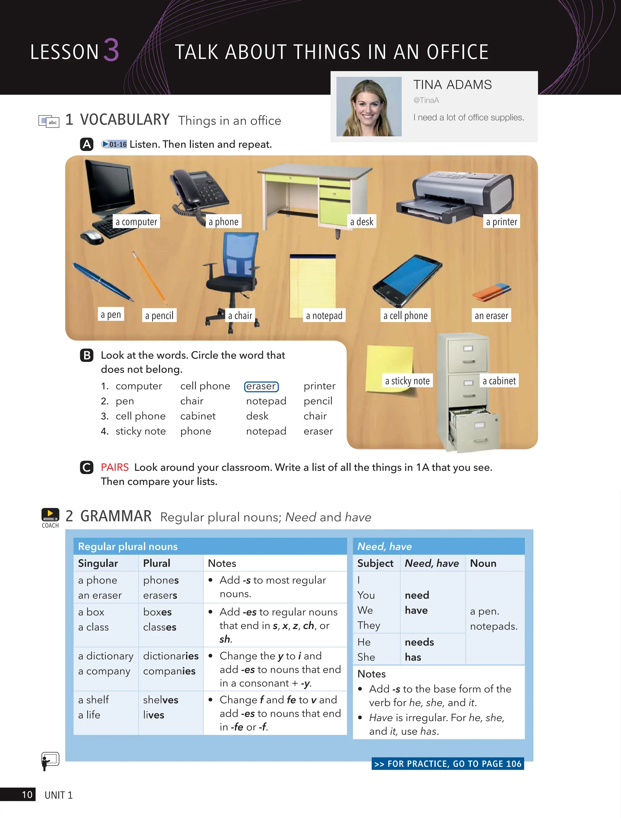 1 VOCABULARY Things in an office
01-16 Listen. Then listen and repeat.
Look at the words. Circle the word that
does not belong.
1. computer cell phone eraser printer
2. pen chair notepad pencil
3. cell phone cabinet desk chair
4. sticky note phone notepad eraser
PAIRS Look around your classroom. Write a list of all the things in 1A that you see.
Then compare your lists.
2 GRAMMAR Regular plural nouns; Need and have
Regular plural nouns
Singular Plural Notes
a phone
an eraser
phones
erasers
• Add -s to most regular
nouns.
a box
a class
boxes
classes
• Add -es to regular nouns
that end in s, x, z, ch, or
sh.
a dictionary
a company
dictionaries
companies
• Change the y to i and
add -es to nouns that end
in a consonant + -y.
a shelf
a life
shelves
lives
• Change f and fe to v and
add -es to nouns that end
in -fe or -f.
Need, have
Subject Need, have Noun
I
You
We
They
need
have a pen.
notepads.
He
She
needs
has
Notes
• Add -s to the base form of the
verb for he, she, and it.
• Have is irregular. For he, she,
and it, use has.
>> FOR PRACTICE, GO TO PAGE 106
COACH
a notepad
a computer
a pencil
a phone
a sticky note
a cell phone
a printer
a cabinet
a pen an eraser
a desk
a chair
lesson
10 UnIt 1
3
TINA ADAMS
@TinaA
I need a lot of ofﬁce supplies.
tAlk ABoUt tHIngs In An oFFIce
 