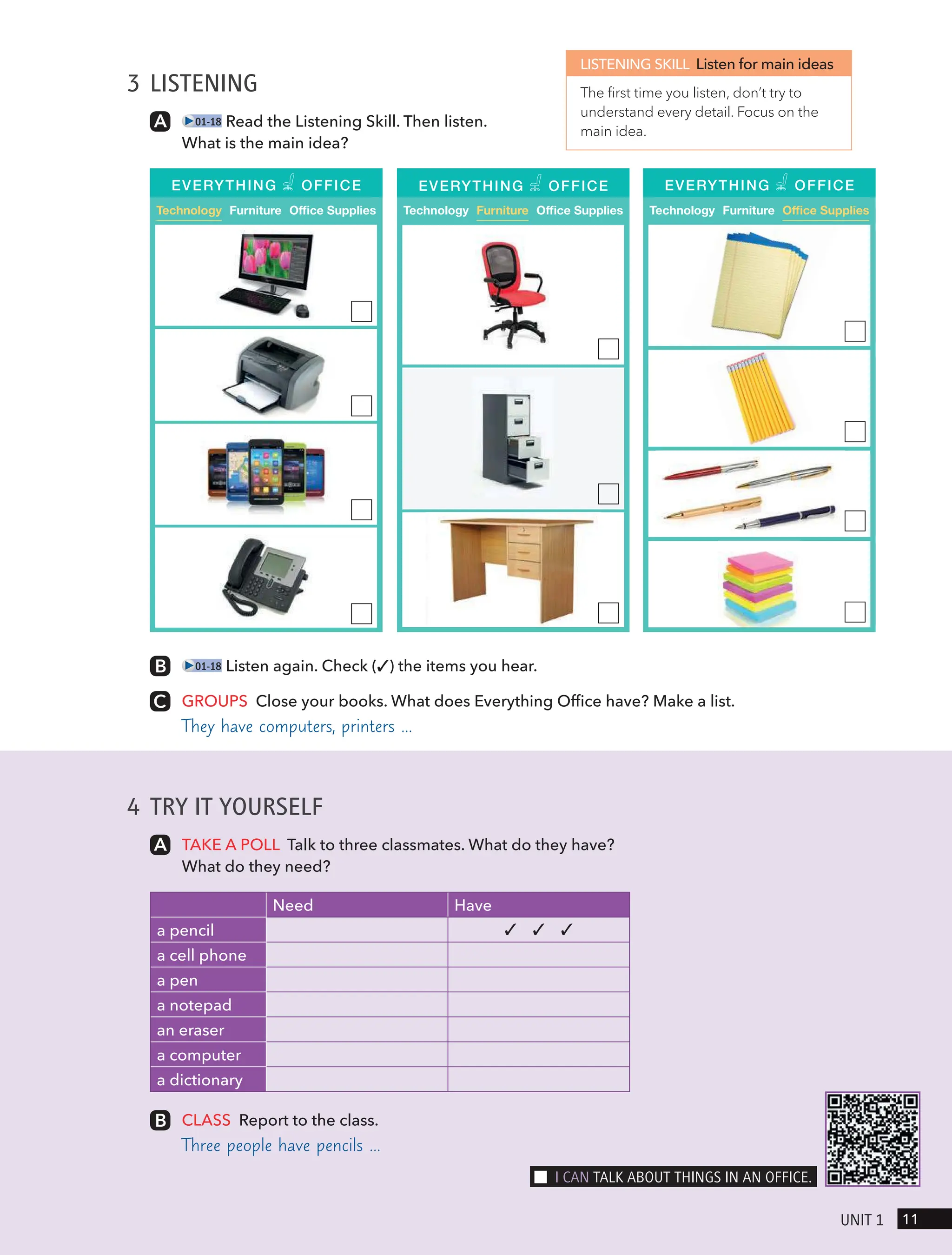 4 TRY IT YOURSELF
TAKE A POLL Talk to three classmates. What do they have?
What do they need?
Need Have
a pencil ✓ ✓ ✓
a cell phone
a pen
a notepad
an eraser
a computer
a dictionary
CLASS Report to the class.
Three people have pencils …
3 LISTENING
01-18 Read the Listening Skill. Then listen.
What is the main idea?
LISTENING SKILL Listen for main ideas
The first time you listen, don’t try to
understand every detail. Focus on the
main idea.
01-18 Listen again. Check (✓) the items you hear.
GROUPS Close your books. What does Everything Office have? Make a list.
They have computers, printers …
Technology Furniture Office Supplies
EVERYTHING OFFICE
Technology Furniture Office Supplies Technology Furniture Office Supplies
EVERYTHING OFFICE EVERYTHING OFFICE
11
UnIt 1
I cAn tAlk ABoUt tHIngs In An oFFIce.
 