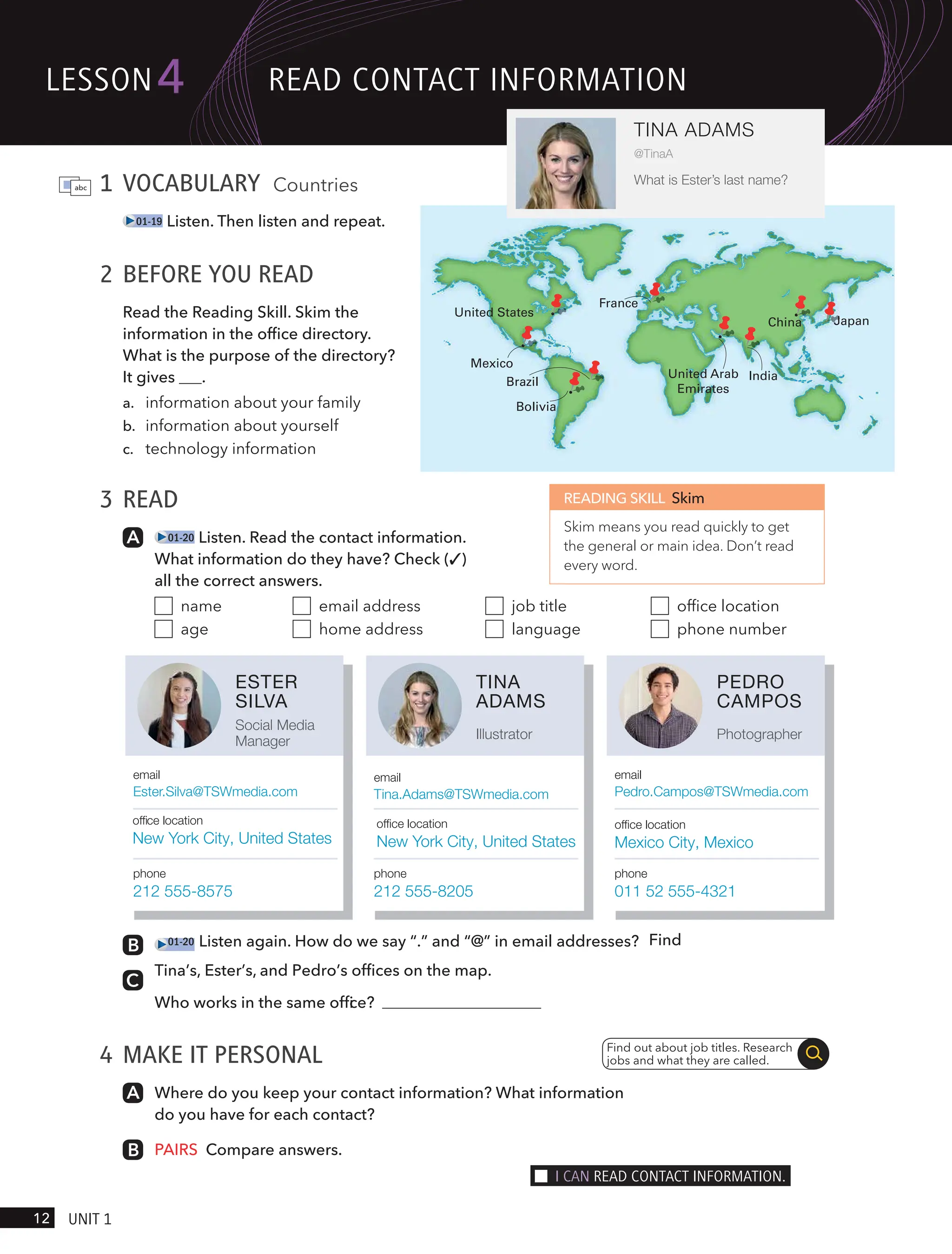 1 VOCABULARY Countries
01-19 Listen. Then listen and repeat.
2 BEFORE YOU READ
Read the Reading Skill. Skim the
information in the office directory.
What is the purpose of the directory?
It gives .
a. information about your family
b. information about yourself
c. technology information
3 READ
01-20 Listen. Read the contact information.
What information do they have? Check (✓)
all the correct answers.
name
age
email address
home address
job title
language
office location
phone number
China
United Arab
Emirates
India
Mexico
Brazil
United States
Japan
France
Bolivia
4 MAKE IT PERSONAL
Where do you keep your contact information? What information
do you have for each contact?
PAIRS Compare answers.
Find out about job titles. Research
jobs and what they are called.
READING SKILL Skim
Skim means you read quickly to get
the general or main idea. Don’t read
every word.
TINA
ADAMS
Illustrator
email
Tina.Adams@TSWmedia.com
ofﬁce location
New York City, United States
phone
212 555-8205
ESTER
SILVA
Social Media
Manager
email
Ester.Silva@TSWmedia.com
ofﬁce location
New York City, United States
phone
212 555-8575
PEDRO
CAMPOS
Photographer
email
Pedro.Campos@TSWmedia.com
ofﬁce location
Mexico City, Mexico
phone
011 52 555-4321
lesson
12 UnIt 1
4
TINA ADAMS
@TinaA
What is Ester’s last name?
ReAd contAct InFoRmAtIon
I cAn ReAd contAct InFoRmAtIon.
01-20 Listen again. How do we say “.” and “@” in email addresses? Find
Tina’s, Ester’s, and Pedro’s offices on the map.
Who works in the same offi
ce?
 