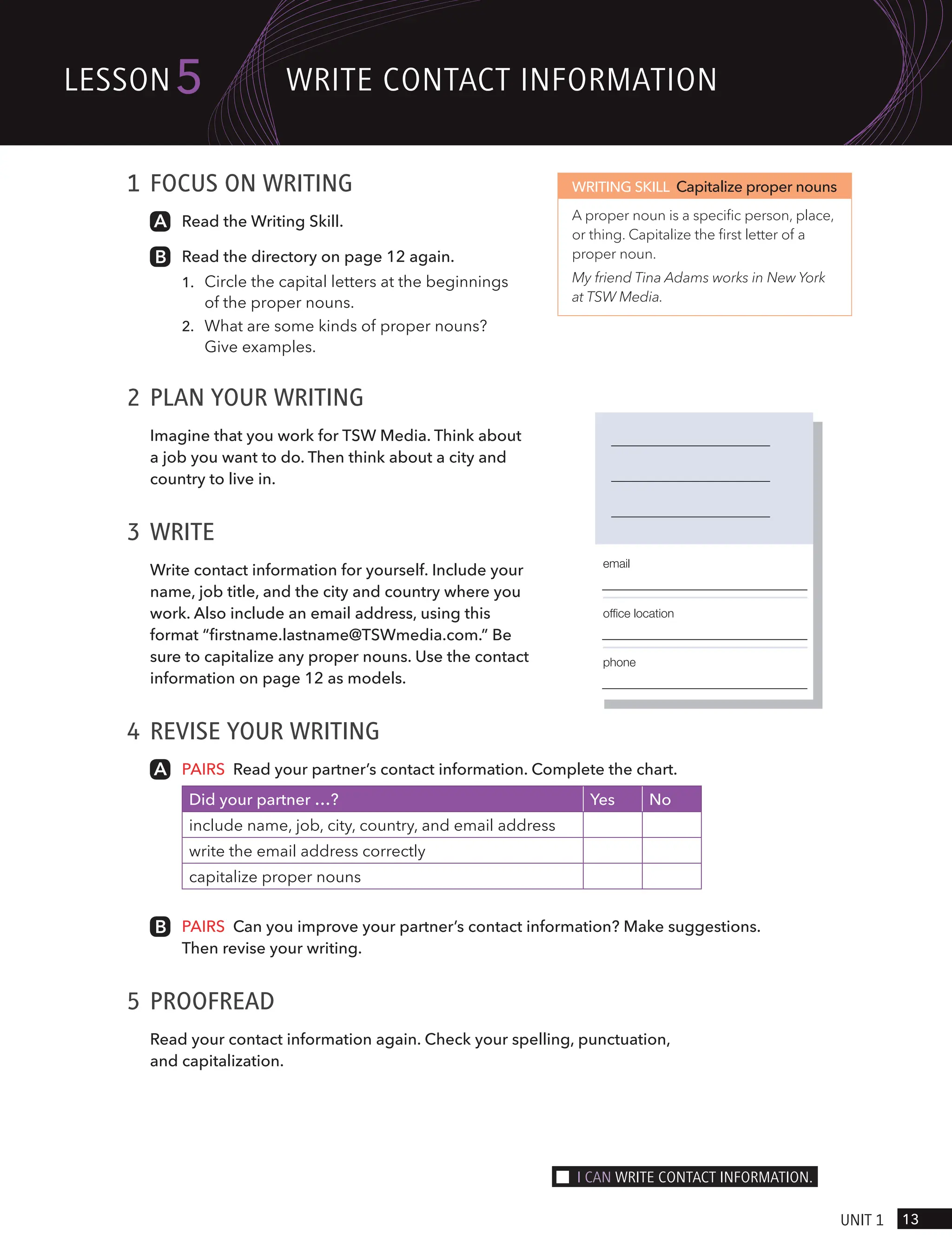 1 FOCUS ON WRITING
Read the Writing Skill.
Read the directory on page 12 again.
1.
2. What are some kinds of proper nouns?
Give examples.
2 PLAN YOUR WRITING
Imagine that you work for TSW Media. Think about
a job you want to do. Then think about a city and
country to live in.
3 WRITE
Write contact information for yourself. Include your
name, job title, and the city and country where you
work. Also include an email address, using this
format “firstname.lastname@TSWmedia.com.” Be
sure to capitalize any proper nouns. Use the contact
information on page 12 as models.
4 REVISE YOUR WRITING
PAIRS Read your partner’s contact information. Complete the chart.
Did your partner …? Yes No
include name, job, city, country, and email address
write the email address correctly
capitalize proper nouns
PAIRS Can you improve your partner’s contact information? Make suggestions.
Then revise your writing.
5 PROOFREAD
Read your contact information again. Check your spelling, punctuation,
and capitalization.
WRITING SKILL Capitalize proper nouns
A proper noun is a specific person, place,
or thing. Capitalize the first letter of a
proper noun.
My friend Tina Adams works in New York
at TSW Media.
email
office location
phone
13
UnIt 1
lesson5 wRIte contAct InFoRmAtIon
I cAn wRIte contAct InFoRmAtIon.
Circle the capital letters at the beginnings
of the proper nouns.
 