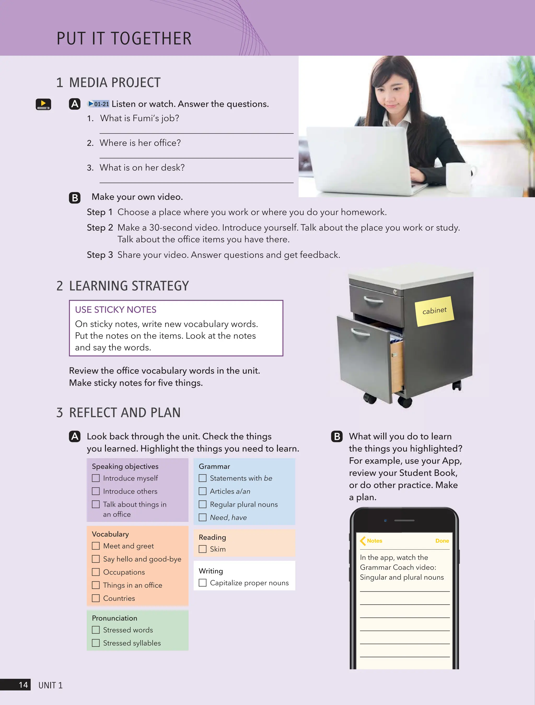 1 MEDIA PROJECT
01-21 Listen or watch. Answer the questions.
1.
2.
3.
Make your own video.
Step 1 Choose a place where you work or where you do your homework.
Step 2 Make a 30-second video. Introduce yourself. Talk about the place you work or study.
Talk about the office items you have there.
Step 3 Share your video. Answer questions and get feedback.
2 LEARNING STRATEGY
USE STICKY NOTES
On sticky notes, write new vocabulary words.
Put the notes on the items. Look at the notes
and say the words.
Review the office vocabulary words in the unit.
Make sticky notes for five things.
3 REFLECT AND PLAN
Look back through the unit. Check the things
you learned. Highlight the things you need to learn.
Speaking objectives
Introduce myself
Introduce others
Talk about things in
an office
Vocabulary
Meet and greet
Say hello and good-bye
Occupations
Things in an office
Countries
Pronunciation
Stressed words
Stressed syllables
Grammar
Statements with be
Articles a/an
Regular plural nouns
Need, have
Reading
Skim
Writing
Capitalize proper nouns
What will you do to learn
the things you highlighted?
For example, use your App,
review your Student Book,
or do other practice. Make
a plan.
In the app, watch the
Grammar Coach video:
Singular and plural nouns
Notes Done
cabinet
PUt It togetHeR
14 UnIt 1
What is Fumi’s job?
Where is her office?
What is on her desk?
 