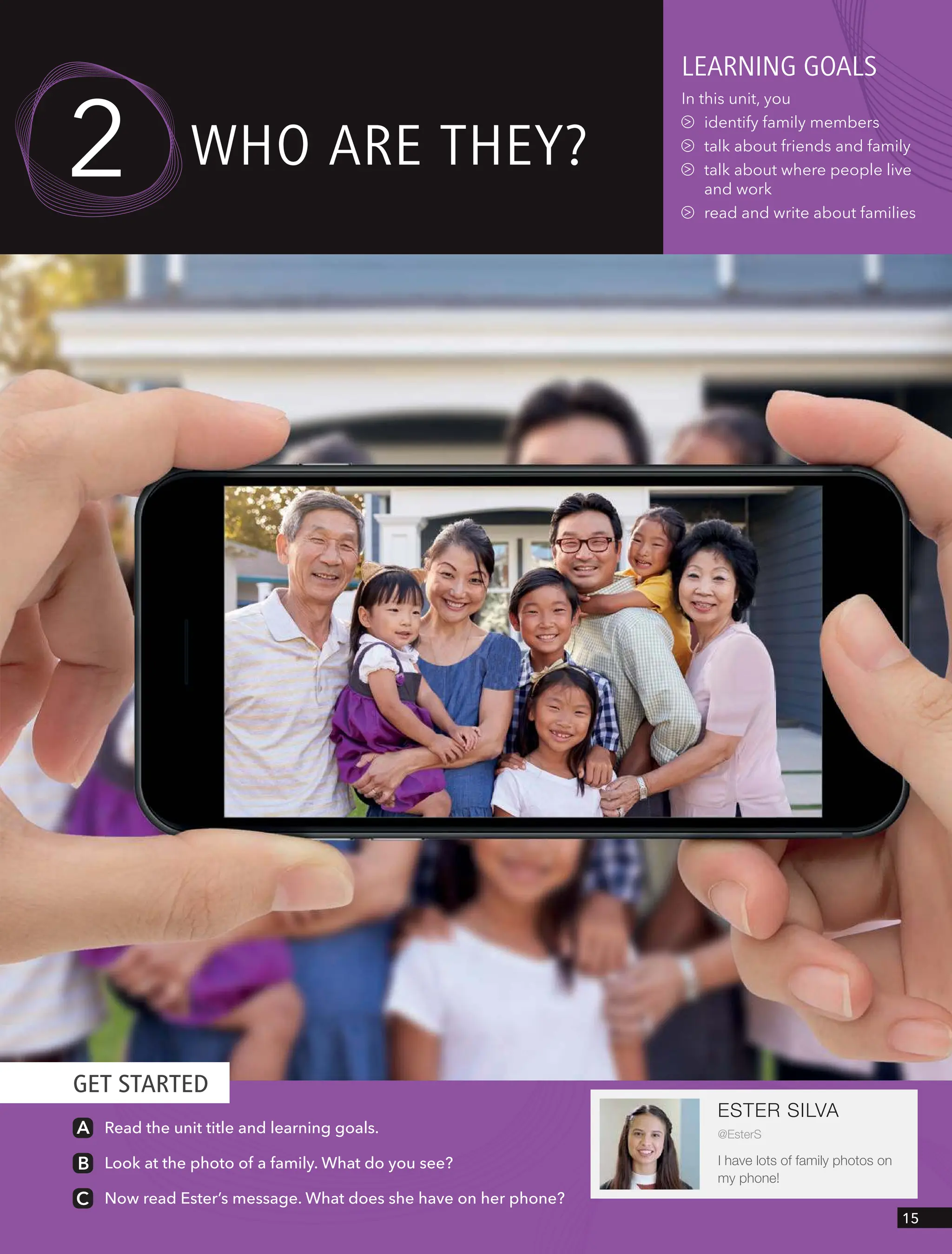 GET STARTED
ESTER SILVA
@EsterS
I have lots of family photos on
my phone!
Read the unit title and learning goals.
Look at the photo of a family. What do you see?
Now read Ester’s message. What does she have on her phone?
leARnIng goAls
In this unit, you
identify family members
talk about friends and family
talk about where people live
and work
read and write about families
wHo ARe tHeY?
2
15
 