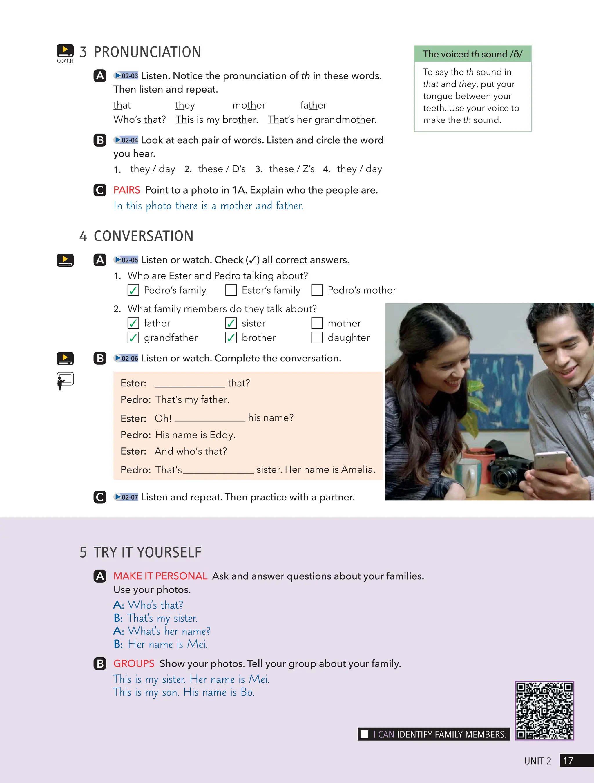 5 TRY IT YOURSELF
MAKE IT PERSONAL Ask and answer questions about your families.
Use your photos.
A: Who’s that?
B: That’s my sister.
A: What’s her name?
B: Her name is Mei.
GROUPS Show your photos. Tell your group about your family.
This is my sister. Her name is Mei.
This is my son. His name is Bo.
3 PRONUNCIATION
02-03 Listen. Notice the pronunciation of th in these words.
Then listen and repeat.
that they mother father
Who’s that? This is my brother. That’s her grandmother.
02-04 Look at each pair of words. Listen and circle the word
you hear.
1. they / day 2. these / D’s 3. these / Z’s 4. they / day
PAIRS Point to a photo in 1A. Explain who the people are.
In this photo there is a mother and father.
4 CONVERSATION
02-05 Listen or watch. Check (✓) all correct answers.
1. Who are Ester and Pedro talking about?
Pedro’s family Ester’s family Pedro’s mother
2. What family members do they talk about?
father sister mother
grandfather brother daughter
02-06 Listen or watch. Complete the conversation.
that?
his name?
sister. Her name is Amelia.
02-07 Listen and repeat. Then practice with a partner.
COACH
The voiced th sound /ð/
To say the th sound in
that and they, put your
tongue between your
teeth. Use your voice to
make the th sound.
17
UnIt 2
I cAn IdentIFY FAmIlY memBeRs.
✓
✓
✓
✓
✓
Ester:
Pedro: That’s my father.
Ester: Oh!
Pedro: His name is Eddy.
Ester: And who’s that?
Pedro: That’s
 