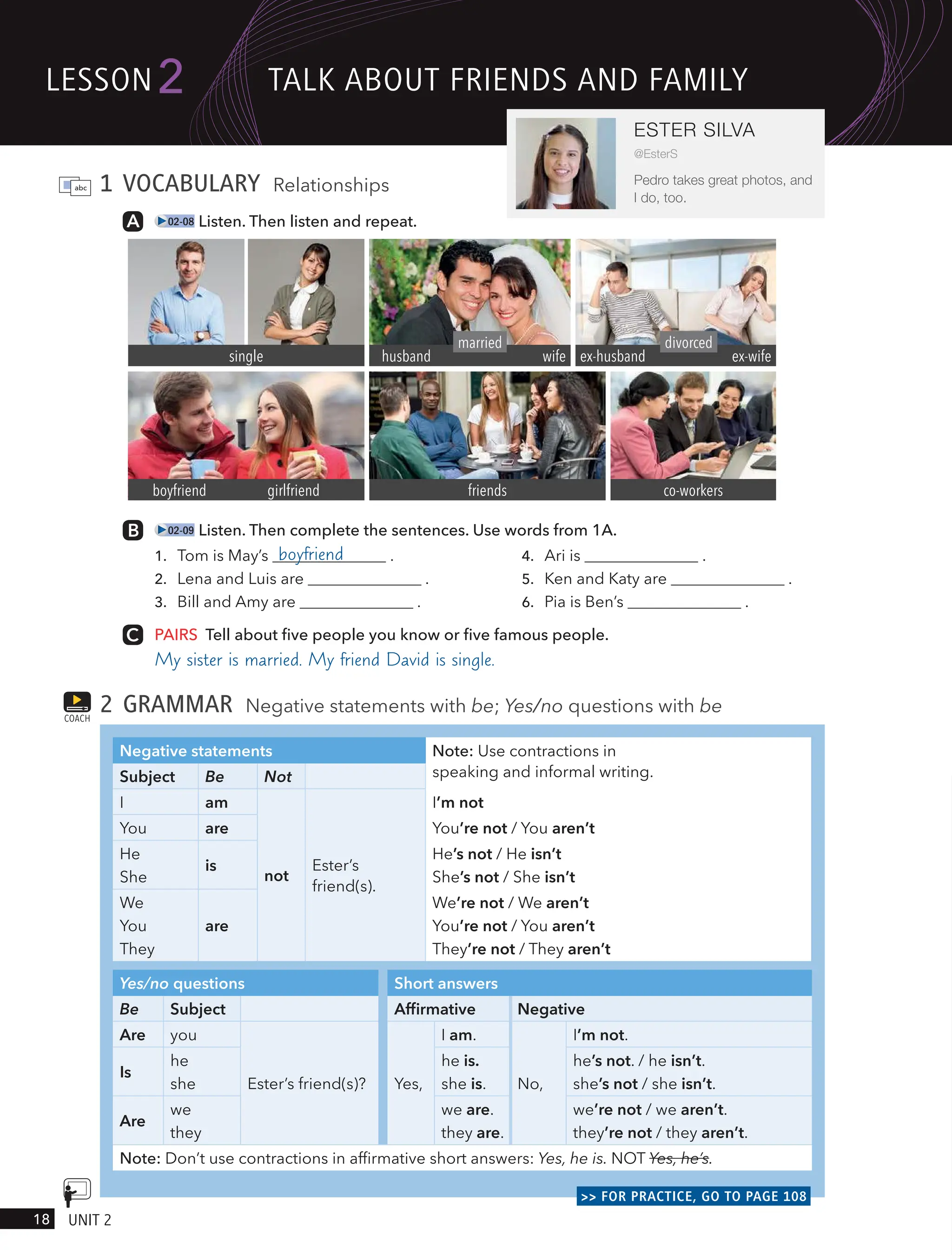 1 VOCABULARY Relationships
02-08 Listen. Then listen and repeat.
02-09 Listen. Then complete the sentences. Use words from 1A.
1. Tom is May’s boyfriend .
2. Lena and Luis are .
3. Bill and Amy are .
4. Ari is .
5. Ken and Katy are .
6. Pia is Ben’s .
PAIRS Tell about five people you know or five famous people.
My sister is married. My friend David is single.
2 GRAMMAR Negative statements with be; Yes/no questions with be
Negative statements Note: Use contractions in
speaking and informal writing.
Subject Be Not
I am
not
Ester’s
friend(s).
I’m not
You are You’re not / You aren’t
He
She
is
He’s not / He isn’t
She’s not / She isn’t
We
You
They
are
We’re not / We aren’t
You’re not / You aren’t
They’re not / They aren’t
Yes/no questions Short answers
Be Subject Affirmative Negative
Are you
Ester’s friend(s)? Yes,
I am.
No,
I’m not.
Is
he
she
he is.
she is.
he’s not. / he isn’t.
she’s not / she isn’t.
Are
we
they
we are.
they are.
we’re not / we aren’t.
they’re not / they aren’t.
Note: Don’t use contractions in affirmative short answers: Yes, he is. NOT Yes, he’s.
>> FOR PRACTICE, GO TO PAGE 108
COACH
single
girlfriend
boyfriend friends co-workers
married
wife
husband
divorced
ex-husband ex-wife
lesson
18 UnIt 2
2
ESTER SILVA
@EsterS
Pedro takes great photos, and
I do, too.
tAlk ABoUt FRIends And FAmIlY
 