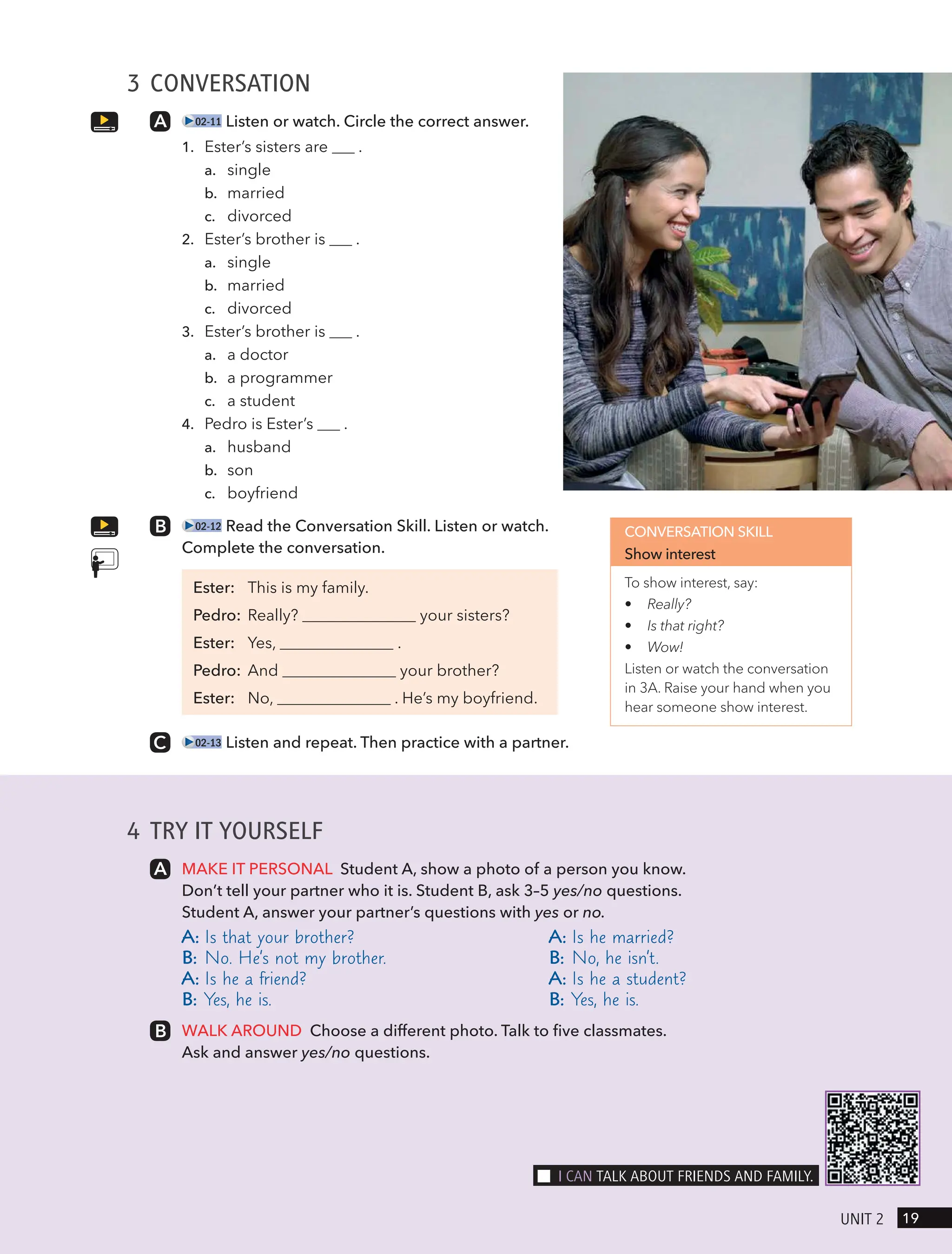 3 CONVERSATION
02-11 Listen or watch. Circle the correct answer.
1. Ester’s sisters are .
a. single
b. married
c. divorced
2. Ester’s brother is .
a. single
b. married
c. divorced
3. Ester’s brother is .
a. a doctor
b. a programmer
c. a student
4. Pedro is Ester’s .
a. husband
b. son
c. boyfriend
02-12 Read the Conversation Skill. Listen or watch.
Complete the conversation.
Ester: This is my family.
Pedro: Really? your sisters?
Ester: Yes, .
Pedro: And your brother?
Ester: No, . He’s my boyfriend.
02-13 Listen and repeat. Then practice with a partner.
CONVERSATION SKILL
Show interest
To show interest, say:
• Really?
• Is that right?
• Wow!
Listen or watch the conversation
in 3A. Raise your hand when you
hear someone show interest.
4 TRY IT YOURSELF
MAKE IT PERSONAL Student A, show a photo of a person you know.
Don’t tell your partner who it is. Student B, ask 3–5 yes/no questions.
Student A, answer your partner’s questions with yes or no.
A: Is that your brother?
B: No. He’s not my brother.
A: Is he a friend?
B: Yes, he is.
A: Is he married?
B: No, he isn’t.
A: Is he a student?
B: Yes, he is.
WALK AROUND Choose a different photo. Talk to five classmates.
Ask and answer yes/no questions.
19
UnIt 2
I cAn tAlk ABoUt FRIends And FAmIlY.
 