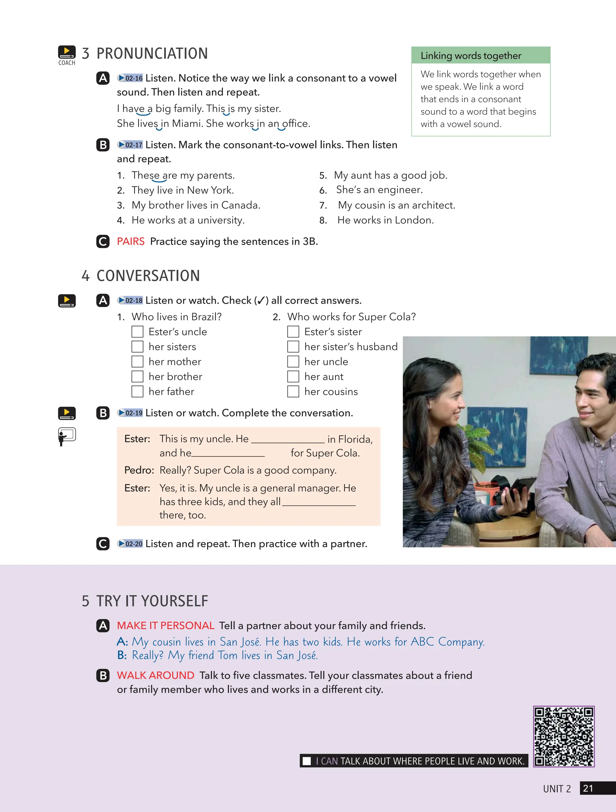 5 TRY IT YOURSELF
MAKE IT PERSONAL Tell a partner about your family and friends.
A: My cousin lives in San José. He has two kids. He works for ABC Company.
B: Really? My friend Tom lives in San José.
WALK AROUND Talk to five classmates. Tell your classmates about a friend
or family member who lives and works in a different city.
3 PRONUNCIATION
02-16 Listen. Notice the way we link a consonant to a vowel
sound. Then listen and repeat.
I have a big family. This is my sister.
She lives in Miami. She works in an office.
02-17 Listen. Mark the consonant-to-vowel links. Then listen
and repeat.
1. These are my parents.
2. They live in New York.
3. My brother lives in Canada.
4. He works at a university.
5. My aunt has a good job.
6. She’s an engineer.
7. My cousin is an architect.
8. He works in London.
PAIRS Practice saying the sentences in 3B.
4 CONVERSATION
02-18 Listen or watch. Check (✓) all correct answers.
1. Who lives in Brazil? 2. Who works for Super Cola?
Ester’s uncle Ester’s sister
her sisters her sister’s husband
her mother her uncle
her brother her aunt
her father her cousins
02-19 Listen or watch. Complete the conversation.
Ester: This is my uncle. He in Florida,
for Super Cola.
Pedro: Really? Super Cola is a good company.
Ester: Yes, it is. My uncle is a general manager. He
has three kids, and they all
there, too.
02-20 Listen and repeat. Then practice with a partner.
COACH
Linking words together
We link words together when
we speak. We link a word
that ends in a consonant
sound to a word that begins
with a vowel sound.
21
UnIt 2
I cAn tAlk ABoUt wHeRe PeoPle lIVe And woRk.
and he
 