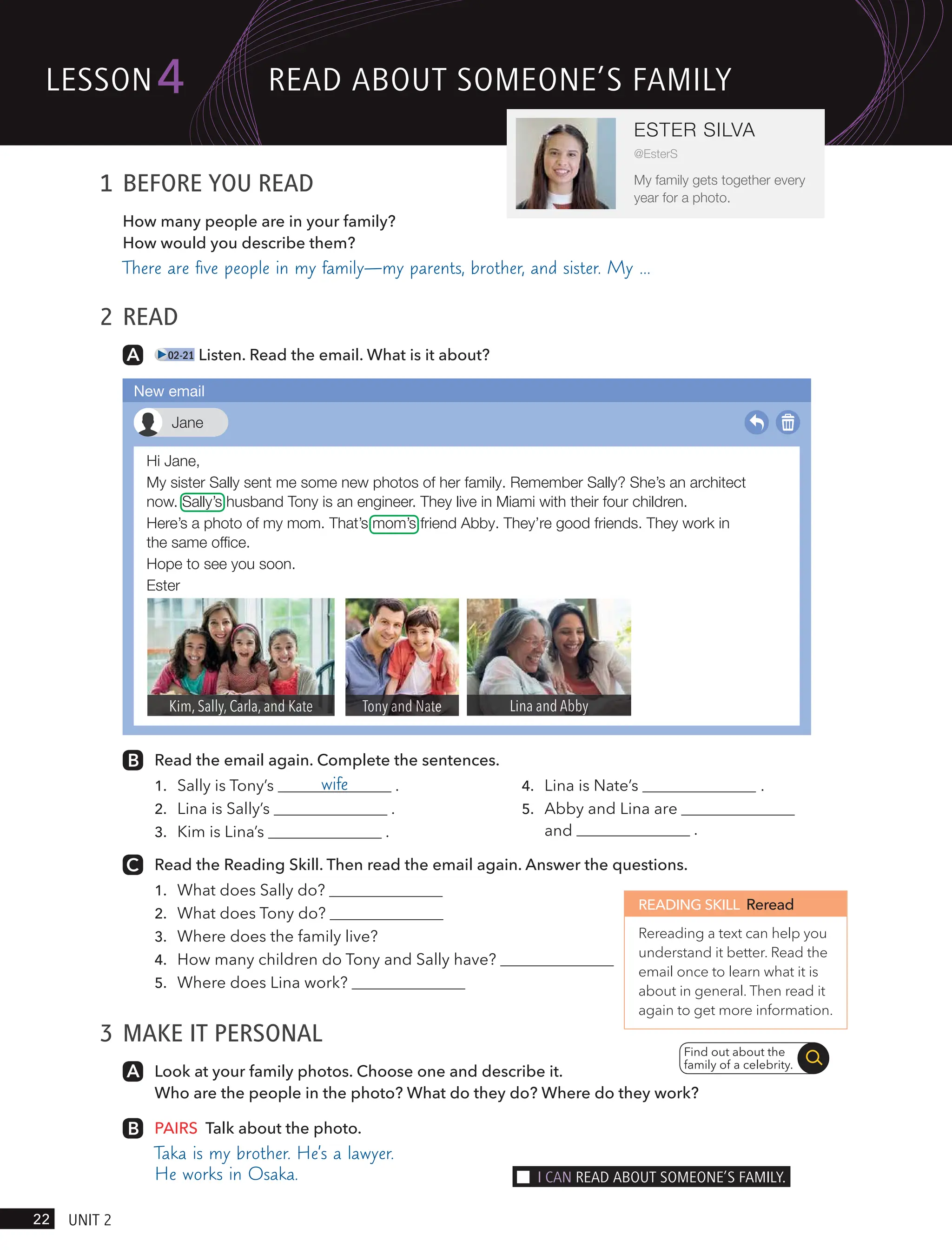 1 BEFORE YOU READ
How many people are in your family?
How would you describe them?
There are ﬁve people in my family—my parents, brother, and sister. My …
2 READ
02-21 Listen. Read the email. What is it about?
Read the email again. Complete the sentences.
1. Sally is Tony’s wife .
2. Lina is Sally’s .
3. Kim is Lina’s .
4. Lina is Nate’s .
5.
.
Read the Reading Skill. Then read the email again. Answer the questions.
1. What does Sally do?
2. What does Tony do?
3. Where does the family live?
4. How many children do Tony and Sally have?
5. Where does Lina work?
3 MAKE IT PERSONAL
Look at your family photos. Choose one and describe it.
Who are the people in the photo? What do they do? Where do they work?
PAIRS Talk about the photo.
Taka is my brother. He’s a lawyer.
He works in Osaka.
READING SKILL Reread
Rereading a text can help you
understand it better. Read the
email once to learn what it is
about in general. Then read it
again to get more information.
Find out about the
family of a celebrity.
Hi Jane,
My sister Sally sent me some new photos of her family. Remember Sally? She’s an architect
now. Sally’s husband Tony is an engineer. They live in Miami with their four children.
Here’s a photo of my mom. That’s mom’s friend Abby. They’re good friends. They work in
the same ofﬁce.
Hope to see you soon.
Ester
Jane
New email
lesson
22 UnIt 2
4
ESTER SILVA
@EsterS
My family gets together every
year for a photo.
ReAd ABoUt someone’s FAmIlY
I cAn ReAd ABoUt someone’s FAmIlY.
Abby and Lina are
and
 