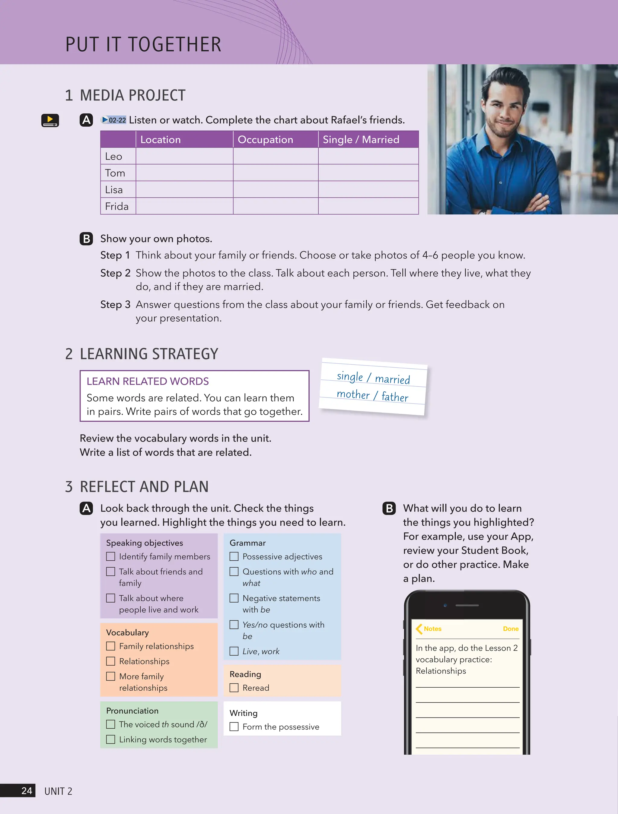 1 MEDIA PROJECT
02-22 Listen or watch. Complete the chart about Rafael’s friends.
Location Occupation Single / Married
Leo
Tom
Lisa
Frida
Show your own photos.
Step 1 Think about your family or friends. Choose or take photos of 4–6 people you know.
Step 2 Show the photos to the class. Talk about each person. Tell where they live, what they
do, and if they are married.
Step 3 Answer questions from the class about your family or friends. Get feedback on
your presentation.
2 LEARNING STRATEGY
LEARN RELATED WORDS
Some words are related. You can learn them
in pairs. Write pairs of words that go together.
Review the vocabulary words in the unit.
Write a list of words that are related.
3 REFLECT AND PLAN
single / married
mother / father
Look back through the unit. Check the things
you learned. Highlight the things you need to learn.
Speaking objectives
Identify family members
Talk about friends and
family
Talk about where
people live and work
Vocabulary
Family relationships
Relationships
More family
relationships
Pronunciation
The voiced th sound /ð/
Linking words together
Grammar
Possessive adjectives
Questions with who and
what
Negative statements
with be
Yes/no questions with
be
Live, work
Reading
Reread
Writing
Form the possessive
What will you do to learn
the things you highlighted?
For example, use your App,
review your Student Book,
or do other practice. Make
a plan.
In the app, do the Lesson 2
vocabulary practice:
Relationships
Notes Done
PUt It togetHeR
24 UnIt 2
 