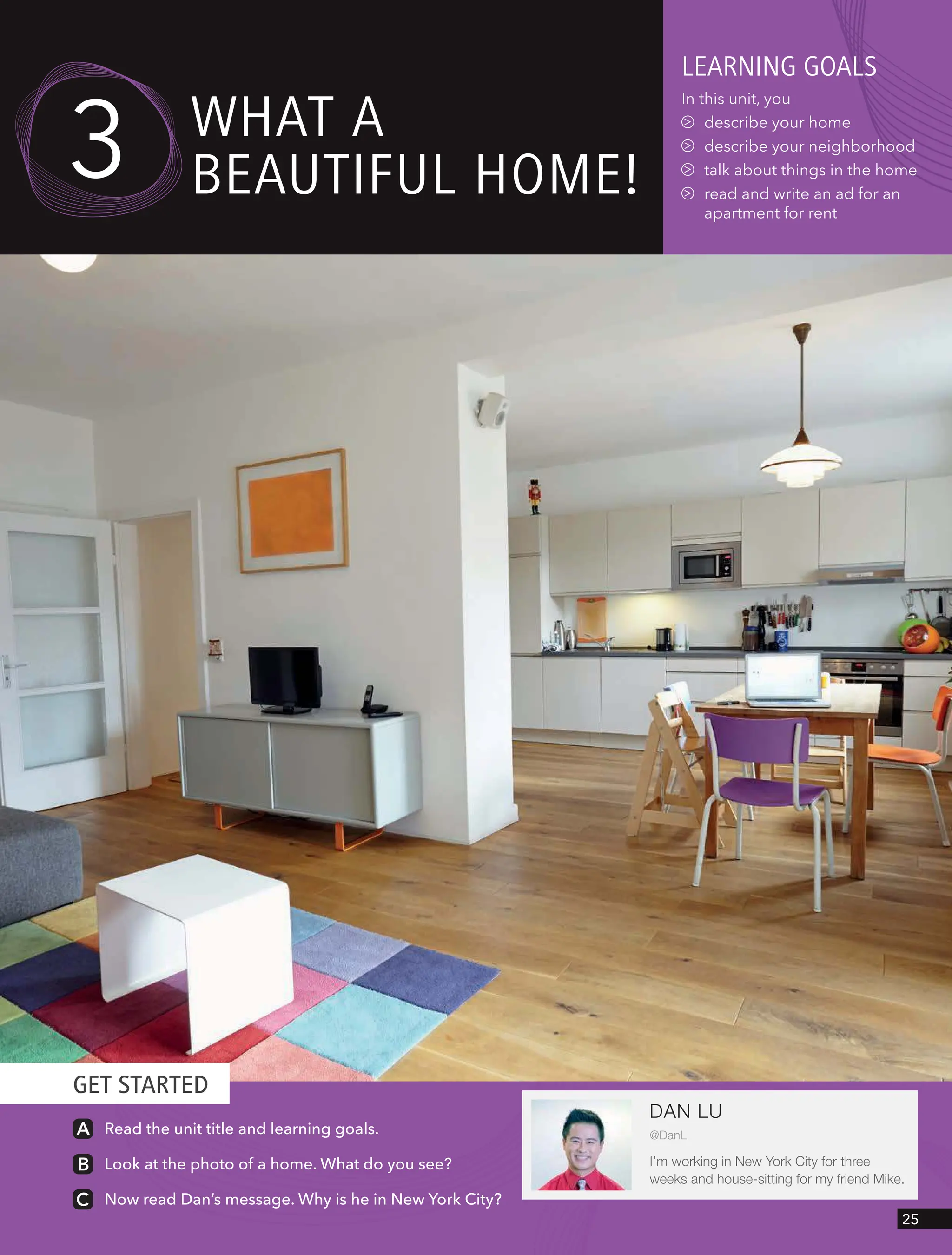 GET STARTED
leARnIng goAls
In this unit, you
describe your home
describe your neighborhood
talk about things in the home
read and write an ad for an
apartment for rent
wHAt A
BeAUtIFUl Home!
Read the unit title and learning goals.
Look at the photo of a home. What do you see?
Now read Dan’s message. Why is he in New York City?
3
DAN LU
@DanL
I’m working in New York City for three
weeks and house-sitting for my friend Mike.
25
 