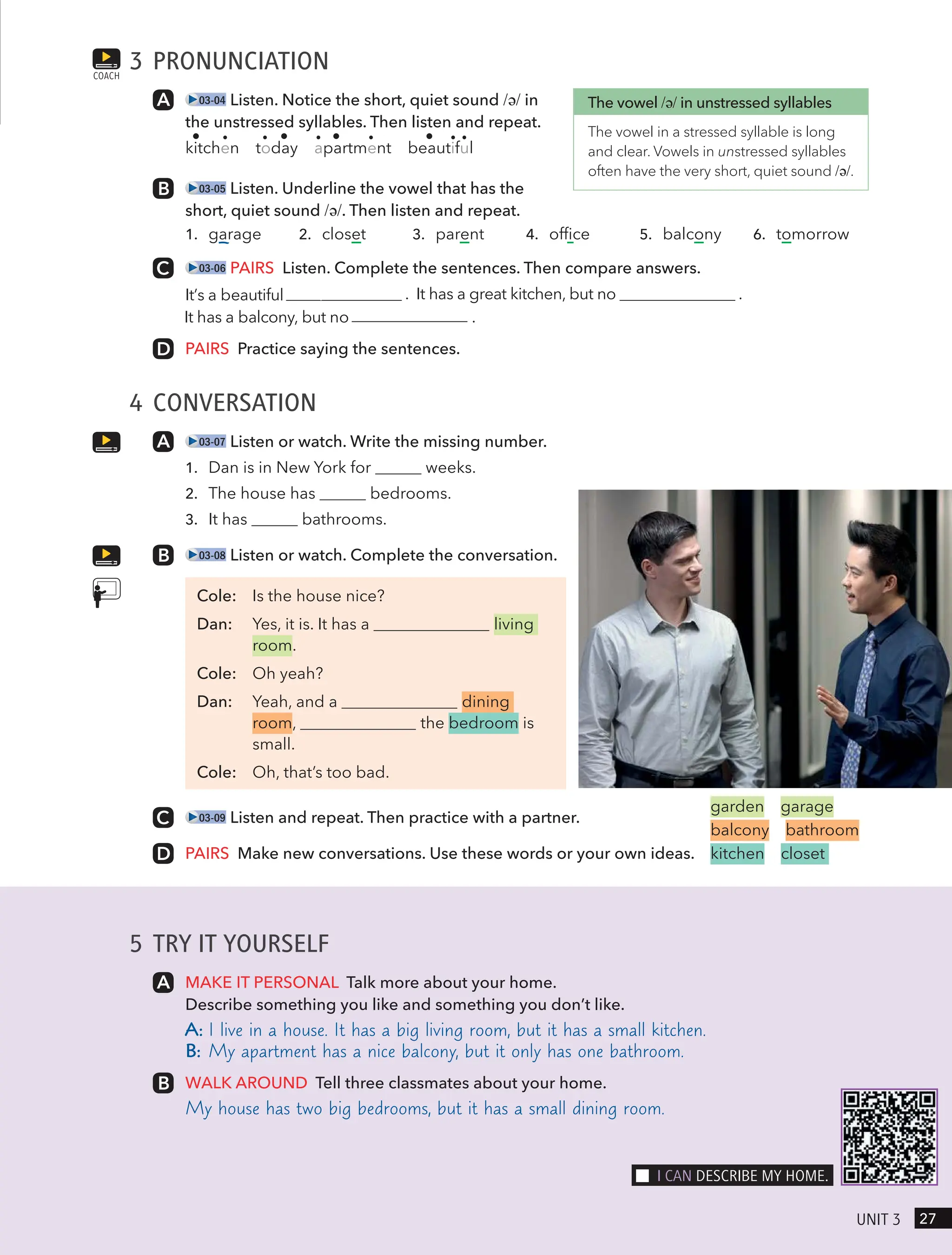 5 TRY IT YOURSELF
MAKE IT PERSONAL Talk more about your home.
Describe something you like and something you don’t like.
A: I live in a house. It has a big living room, but it has a small kitchen.
B: My apartment has a nice balcony, but it only has one bathroom.
WALK AROUND Tell three classmates about your home.
My house has two big bedrooms, but it has a small dining room.
3 PRONUNCIATION
03-04 Listen. Notice the short, quiet sound /ə/ in
the unstressed syllables. Then listen and repeat.
kitchen today apartment beautiful
03-05 Listen. Underline the vowel that has the
short, quiet sound /ə/. Then listen and repeat.
1. garage 2. closet 3. parent 4. office 5. balcony 6. tomorrow
03-06 PAIRS Listen. Complete the sentences. Then compare answers.
. It has a great kitchen, but no .
It has a balcony, but no .
PAIRS Practice saying the sentences.
4 CONVERSATION
03-07 Listen or watch. Write the missing number.
1. Dan is in New York for weeks.
2. The house has bedrooms.
3. It has bathrooms.
03-08 Listen or watch. Complete the conversation.
Cole: Is the house nice?
Dan: Yes, it is. It has a living
room.
Cole: Oh yeah?
Dan: Yeah, and a dining
room, the bedroom is
small.
Cole: Oh, that’s too bad.
03-09 Listen and repeat. Then practice with a partner.
PAIRS Make new conversations. Use these words or your own ideas.
COACH
The vowel /ə/ in unstressed syllables
The vowel in a stressed syllable is long
and clear. Vowels in unstressed syllables
often have the very short, quiet sound /ə/.
garden garage
balcony bathroom
kitchen closet
27
UnIt 3
I cAn descRIBe mY Home.
It’s a beautiful apartment
 