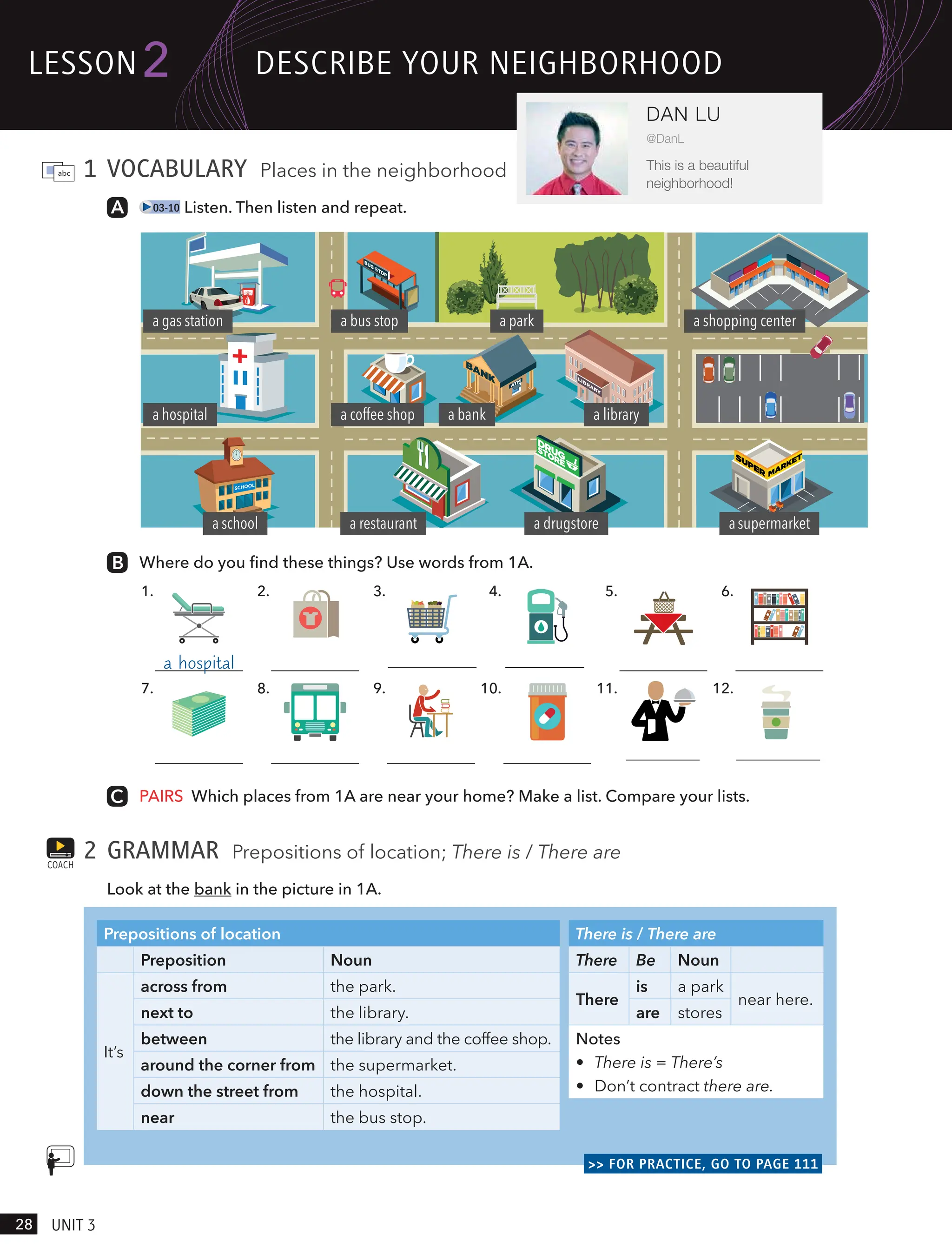 1 VOCABULARY Places in the neighborhood
03-10 Listen. Then listen and repeat.
Where do you find these things? Use words from 1A.
1.
7.
2.
8.
3.
9.
4.
10.
5.
11.
6.
12.
a hospital
PAIRS Which places from 1A are near your home? Make a list. Compare your lists.
2 GRAMMAR Prepositions of location; There is / There are
Look at the bank in the picture in 1A.
Prepositions of location
Preposition Noun
It’s
across from the park.
next to the library.
between the library and the coffee shop.
around the corner from the supermarket.
down the street from the hospital.
near the bus stop.
There is / There are
There Be Noun
There
is a park
near here.
are stores
Notes
• There is = There’s
• Don’t contract there are.
>> FOR PRACTICE, GO TO PAGE 111
COACH
a park
a gas station
a bank a library
a shopping center
a coffee shop
a bus stop
a hospital
a school a restaurant a drugstore asupermarket
lesson
28 UnIt 3
2
DAN LU
@DanL
This is a beautiful
neighborhood!
descRIBe YoUR neIgHBoRHood
a supermarket a gas station
a restaurant a coffee shop
 
