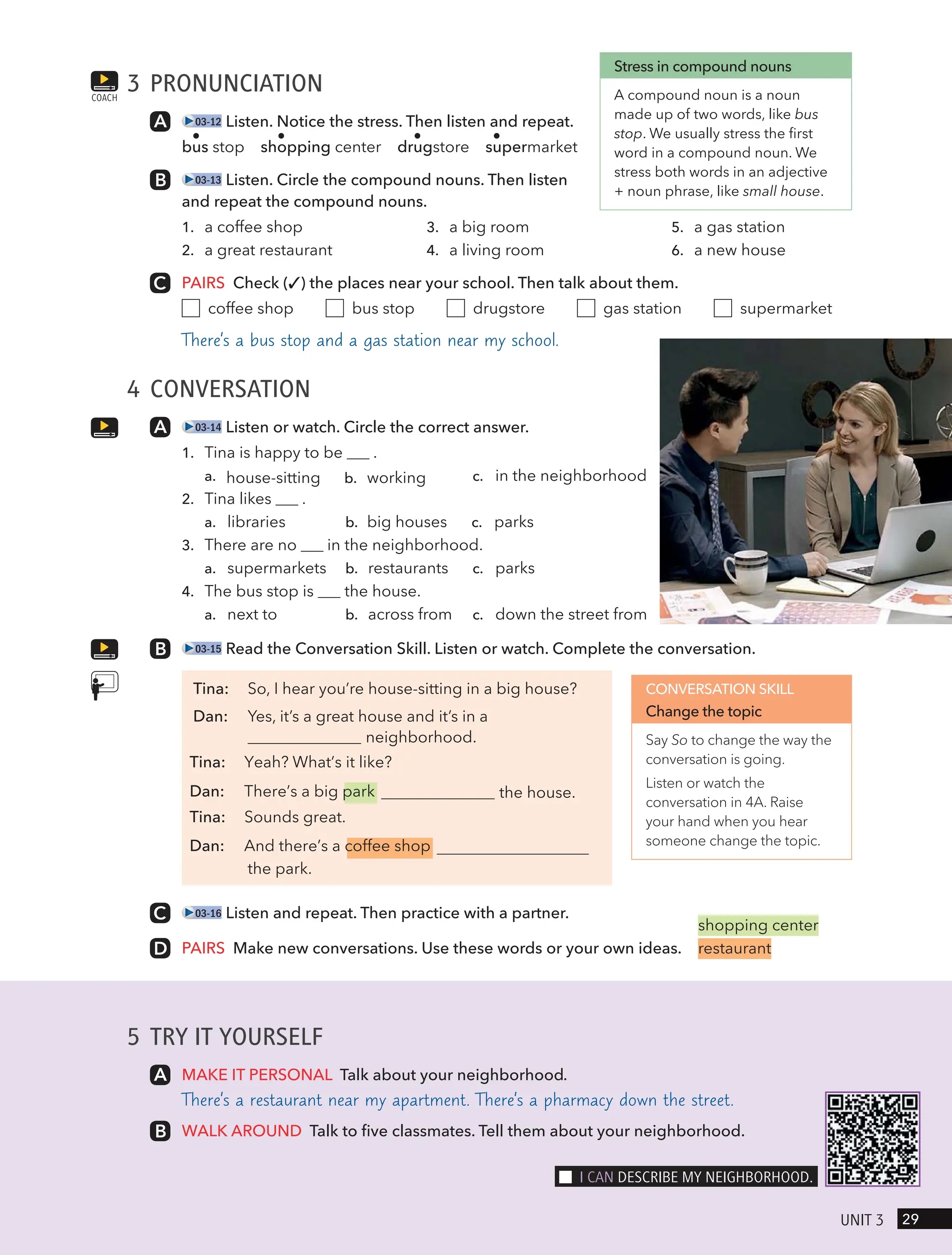3 PRONUNCIATION
03-12 Listen. Notice the stress. Then listen and repeat.
bus stop shopping center drugstore supermarket
03-13 Listen. Circle the compound nouns. Then listen
and repeat the compound nouns.
1. a coffee shop
2. a great restaurant
3. a big room
4. a living room
5. a gas station
6. a new house
PAIRS Check (✓) the places near your school. Then talk about them.
coffee shop bus stop drugstore gas station supermarket
There’s a bus stop and a gas station near my school.
4 CONVERSATION
03-14 Listen or watch. Circle the correct answer.
1. Tina is happy to be .
a. house-sitting b. working c. in the neighborhood
2. Tina likes .
a. libraries b. big houses c. parks
3. There are no in the neighborhood.
a. supermarkets b. restaurants c. parks
4. The bus stop is the house.
a. next to b. across from c. down the street from
03-15 Read the Conversation Skill. Listen or watch. Complete the conversation.
Tina: So, I hear you’re house-sitting in a big house?
Dan: Yes, it’s a great house and it’s in a
neighborhood.
the house.
Tina: Yeah? What’s it like?
Dan: There’s a big park
Tina: Sounds great.
Dan: And there’s a coffee shop
the park.
03-16 Listen and repeat. Then practice with a partner.
PAIRS Make new conversations. Use these words or your own ideas.
COACH
Stress in compound nouns
A compound noun is a noun
made up of two words, like bus
stop. We usually stress the first
word in a compound noun. We
stress both words in an adjective
+ noun phrase, like small house.
CONVERSATION SKILL
Change the topic
Say So to change the way the
conversation is going.
Listen or watch the
conversation in 4A. Raise
your hand when you hear
someone change the topic.
shopping center
restaurant
5 TRY IT YOURSELF
MAKE IT PERSONAL Talk about your neighborhood.
There’s a restaurant near my apartment. There’s a pharmacy down the street.
WALK AROUND Talk to five classmates. Tell them about your neighborhood.
29
UnIt 3
I cAn descRIBe mY neIgHBoRHood.
 