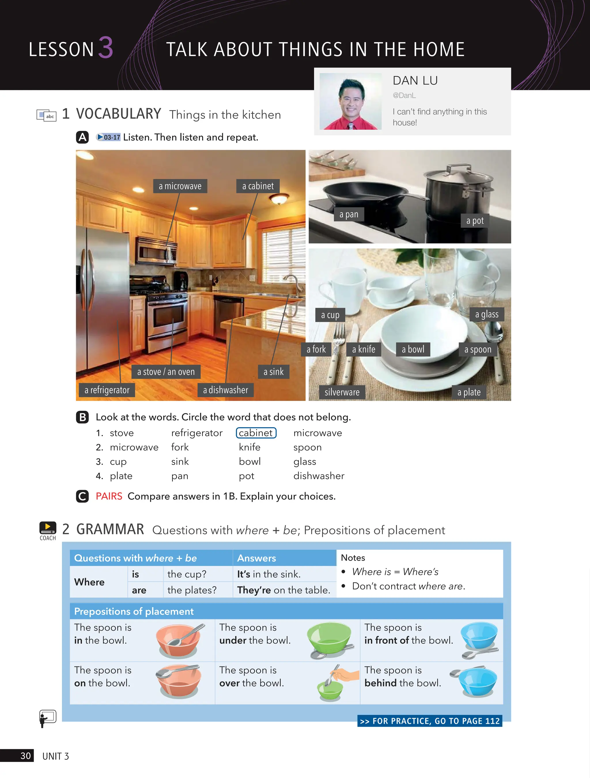 1 VOCABULARY Things in the kitchen
03-17 Listen. Then listen and repeat.
Look at the words. Circle the word that does not belong.
1. stove refrigerator cabinet microwave
2. microwave fork knife spoon
3. cup sink bowl glass
4. plate pan pot dishwasher
PAIRS Compare answers in 1B. Explain your choices.
2 GRAMMAR Questions with where + be; Prepositions of placement
Questions with where + be Answers Notes
• Where is = Where’s
• Don’t contract where are.
Where
is the cup? It’s in the sink.
are the plates? They’re on the table.
Prepositions of placement
The spoon is
in the bowl.
The spoon is
under the bowl.
The spoon is
in front of the bowl.
The spoon is
on the bowl.
The spoon is
over the bowl.
The spoon is
behind the bowl.
>> FOR PRACTICE, GO TO PAGE 112
COACH
a pan
a glass
a plate
a bowl a spoon
a knife
silverware
a pot
adishwasher
a fork
a cup
a cabinet
amicrowave
a stove / an oven
a refrigerator
a sink
lesson
30 UnIt 3
3
DAN LU
@DanL
I can’t find anything in this
house!
tAlk ABoUt tHIngs In tHe Home
 