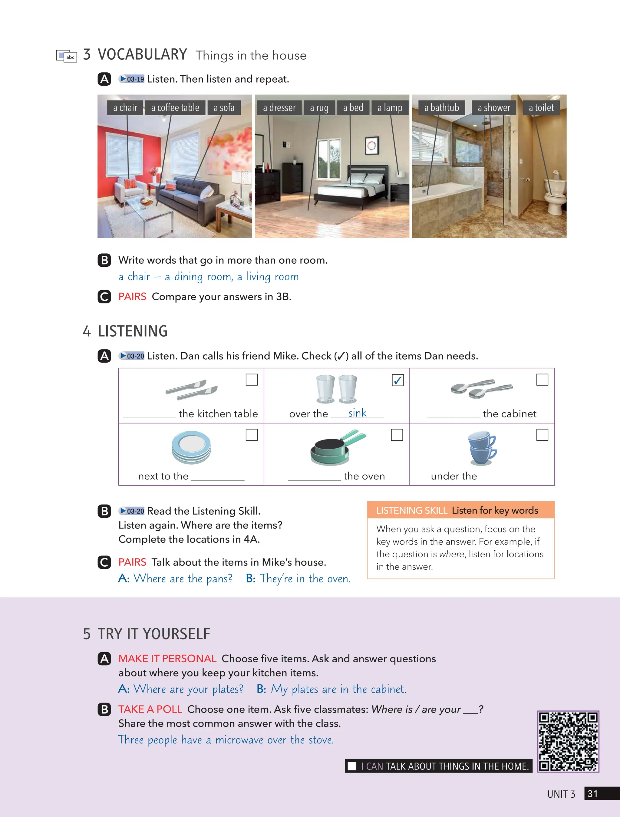 5 TRY IT YOURSELF
MAKE IT PERSONAL Choose five items. Ask and answer questions
about where you keep your kitchen items.
A: Where are your plates? B: My plates are in the cabinet.
TAKE A POLL Choose one item. Ask five classmates: Where is / are your ?
Share the most common answer with the class.
Three people have a microwave over the stove.
3 VOCABULARY Things in the house
03-19 Listen. Then listen and repeat.
Write words that go in more than one room.
a chair – a dining room, a living room
PAIRS Compare your answers in 3B.
4 LISTENING
03-20 Listen. Dan calls his friend Mike. Check (✓) all of the items Dan needs.
the kitchen table over the sink the cabinet
next to the the oven under the
✓
03-20 Read the Listening Skill.
Listen again. Where are the items?
Complete the locations in 4A.
PAIRS Talk about the items in Mike’s house.
A: Where are the pans? B: They’re in the oven.
LISTENING SKILL Listen for key words
When you ask a question, focus on the
key words in the answer. For example, if
the question is where, listen for locations
in the answer.
a coffee table a sofa
a chair a lamp
a bed
a dresser a rug a bathtub a shower a toilet
31
UnIt 3
I cAn tAlk ABoUt tHIngs In tHe Home.
 